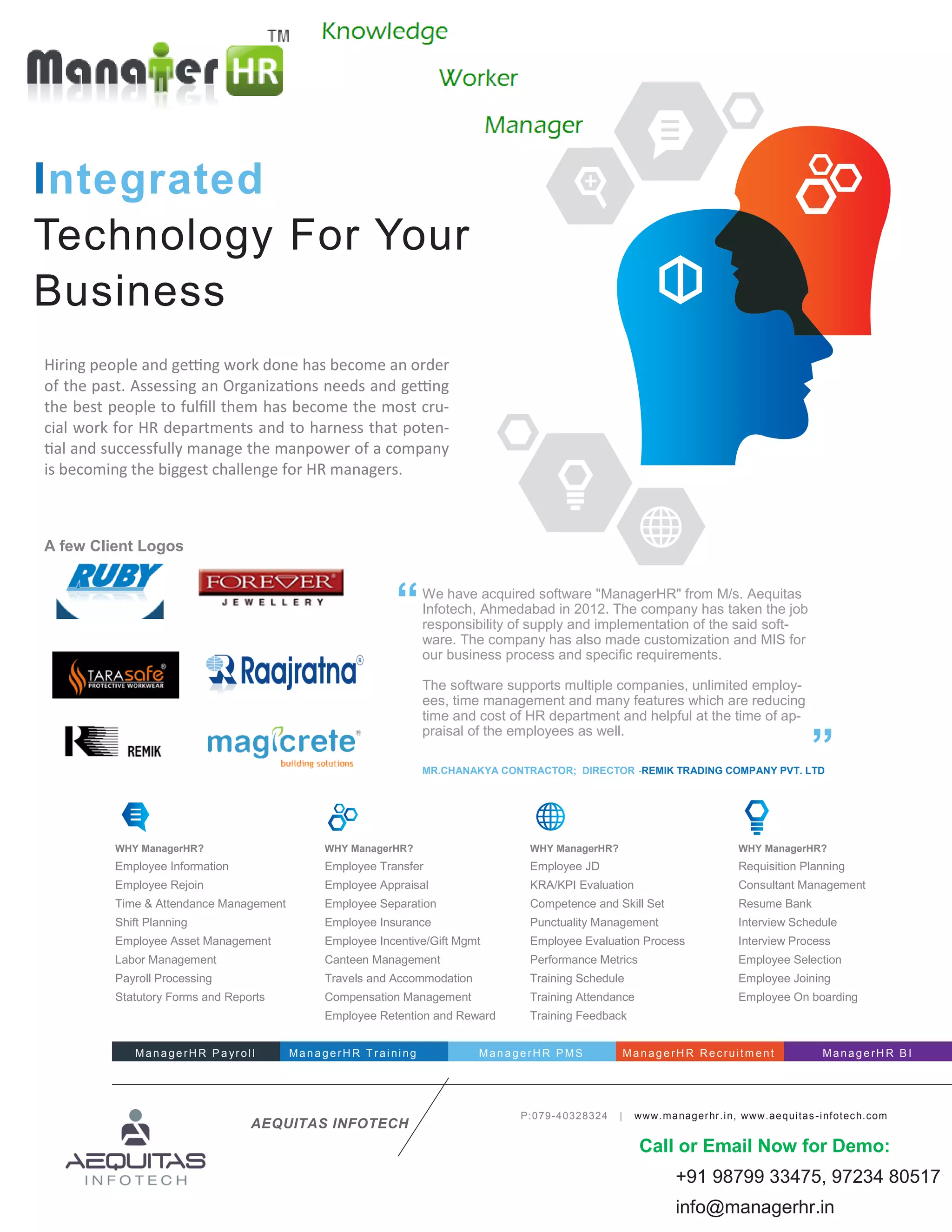 WHY ManagerHR?
Employee Information
Employee Rejoin
Time & Attendance Management
Shift Planning
Employee Asset Management
Labor Management
Payroll Processing
Statutory Forms and Reports
WHY ManagerHR?
Employee Transfer
Employee Appraisal
Employee Separation
Employee Insurance
Employee Incentive/Gift Mgmt
Canteen Management
Travels and Accommodation
Compensation Management
Employee Retention and Reward
WHY ManagerHR?
Employee JD
KRA/KPI Evaluation
Competence and Skill Set
Punctuality Management
Employee Evaluation Process
Performance Metrics
Training Schedule
Training Attendance
Training Feedback
WHY ManagerHR?
Requisition Planning
Consultant Management
Resume Bank
Interview Schedule
Interview Process
Employee Selection
Employee Joining
Employee On boarding
Hiring people and getting work done has become an order
of the past. Assessing an Organizations needs and getting
the best people to fulfill them has become the most cru-
cial work for HR departments and to harness that poten-
tial and successfully manage the manpower of a company
is becoming the biggest challenge for HR managers.
P:079-40328324 | www.managerhr.in, www.aequitas-infotech.com
Integrated
Technology For Your
Business
AEQUITAS INFOTECH
We have acquired software "ManagerHR" from M/s. Aequitas
Infotech, Ahmedabad in 2012. The company has taken the job
responsibility of supply and implementation of the said soft-
ware. The company has also made customization and MIS for
our business process and specific requirements.
The software supports multiple companies, unlimited employ-
ees, time management and many features which are reducing
time and cost of HR department and helpful at the time of ap-
praisal of the employees as well.
“
”MR.CHANAKYA CONTRACTOR; DIRECTOR -REMIK TRADING COMPANY PVT. LTD
ManagerH R P a yrol l ManagerH R T rai ni ng ManagerH R P MS ManagerH R Rec ruitm ent ManagerH R B I
A few Client Logos
Call or Email Now for Demo:
+91 98799 33475, 97234 80517
info@managerhr.in
 