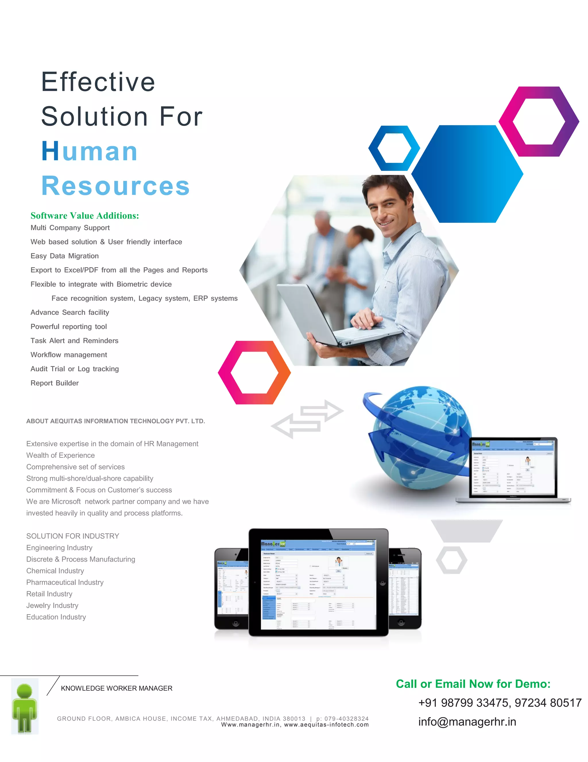 KNOWLEDGE WORKER MANAGER
GROUND FLOOR, AMBICA HOUSE, INCOME TAX, AHMEDABAD, INDIA 380013 | p: 079 -40328324
Www.managerhr.in, www.aequitas-infotech.com
Software Value Additions:
Multi Company Support
Web based solution & User friendly interface
Easy Data Migration
Export to Excel/PDF from all the Pages and Reports
Flexible to integrate with Biometric device
Face recognition system, Legacy system, ERP systems
Advance Search facility
Powerful reporting tool
Task Alert and Reminders
Workflow management
Audit Trial or Log tracking
Report Builder
ABOUT AEQUITAS INFORMATION TECHNOLOGY PVT. LTD.
Extensive expertise in the domain of HR Management
Wealth of Experience
Comprehensive set of services
Strong multi-shore/dual-shore capability
Commitment & Focus on Customer’s success
We are Microsoft network partner company and we have
invested heavily in quality and process platforms.
SOLUTION FOR INDUSTRY
Engineering Industry
Discrete & Process Manufacturing
Chemical Industry
Pharmaceutical Industry
Retail Industry
Jewelry Industry
Education Industry
Effective
Solution For
Human
Resources
Call or Email Now for Demo:
+91 98799 33475, 97234 80517
info@managerhr.in
 