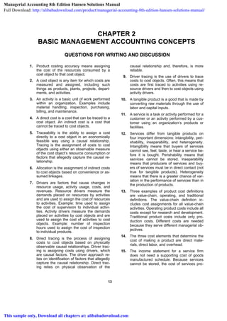 1133
CHAPTER 2
BASIC MANAGEMENT ACCOUNTING CONCEPTS
QUESTIONS FOR WRITING AND DISCUSSION
1. Product costing accuracy means assigning
the cost of the resources consumed by a
cost object to that cost object.
2. A cost object is any item for which costs are
measured and assigned, including such
things as products, plants, projects, depart-
ments, and activities.
3. An activity is a basic unit of work performed
within an organization. Examples include
material handling, inspection, purchasing,
billing, and maintenance.
4. A direct cost is a cost that can be traced to a
cost object. An indirect cost is a cost that
cannot be traced to cost objects.
5. Traceability is the ability to assign a cost
directly to a cost object in an economically
feasible way using a causal relationship.
Tracing is the assignment of costs to cost
objects using either an observable measure
of the cost object’s resource consumption or
factors that allegedly capture the causal re-
lationship.
6. Allocation is the assignment of indirect costs
to cost objects based on convenience or as-
sumed linkages.
7. Drivers are factors that cause changes in
resource usage, activity usage, costs, and
revenues. Resource drivers measure the
demands placed on resources by activities
and are used to assign the cost of resources
to activities. Example: time used to assign
the cost of supervision to individual activi-
ties. Activity drivers measure the demands
placed on activities by cost objects and are
used to assign the cost of activities to cost
objects. Example: number of inspection
hours used to assign the cost of inspection
to individual products.
8. Direct tracing is the process of assigning
costs to cost objects based on physically
observable causal relationships. Driver trac-
ing is assigning costs using drivers, which
are causal factors. The driver approach re-
lies on identification of factors that allegedly
capture the causal relationship. Direct trac-
ing relies on physical observation of the
causal relationship and, therefore, is more
reliable.
9. Driver tracing is the use of drivers to trace
costs to cost objects. Often, this means that
costs are first traced to activities using re-
source drivers and then to cost objects using
activity drivers.
10. A tangible product is a good that is made by
converting raw materials through the use of
labor and capital inputs.
11. A service is a task or activity performed for a
customer or an activity performed by a cus-
tomer using an organization’s products or
facilities.
12. Services differ from tangible products on
four important dimensions: intangibility, peri-
shability, inseparability, and heterogeneity.
Intangibility means that buyers of services
cannot see, feel, taste, or hear a service be-
fore it is bought. Perishability means that
services cannot be stored. Inseparability
means that producers of services and buy-
ers of services must be in direct contact (not
true for tangible products). Heterogeneity
means that there is a greater chance of var-
iation in the performance of services than in
the production of products.
13. Three examples of product cost definitions
are value-chain, operating, and traditional
definitions. The value-chain definition in-
cludes cost assignments for all value-chain
activities. Operating product costs include all
costs except for research and development.
Traditional product costs include only pro-
duction costs. Different costs are needed
because they serve different managerial ob-
jectives.
14. The three cost elements that determine the
cost of making a product are direct mate-
rials, direct labor, and overhead.
15. The income statement for a service firm
does not need a supporting cost of goods
manufactured schedule. Because services
cannot be stored, the cost of services pro-
Managerial Accounting 8th Edition Hansen Solutions Manual
Full Download: http://alibabadownload.com/product/managerial-accounting-8th-edition-hansen-solutions-manual/
This sample only, Download all chapters at: alibabadownload.com
 