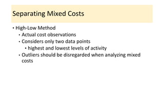 Separating Mixed Costs
• High-Low Method
• Actual cost observations
• Considers only two data points
• highest and lowest levels of activity
• Outliers should be disregarded when analyzing mixed
costs
 