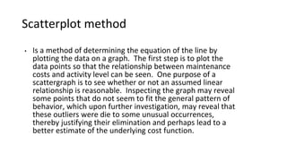 Scatterplot method
• Is a method of determining the equation of the line by
plotting the data on a graph. The first step is to plot the
data points so that the relationship between maintenance
costs and activity level can be seen. One purpose of a
scattergraph is to see whether or not an assumed linear
relationship is reasonable. Inspecting the graph may reveal
some points that do not seem to fit the general pattern of
behavior, which upon further investigation, may reveal that
these outliers were die to some unusual occurrences,
thereby justifying their elimination and perhaps lead to a
better estimate of the underlying cost function.
 