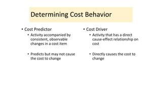 Determining Cost Behavior
• Cost Predictor
• Activity accompanied by
consistent, observable
changes in a cost item
• Predicts but may not cause
the cost to change
• Cost Driver
• Activity that has a direct
cause-effect relationship on
cost
• Directly causes the cost to
change
 