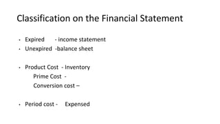 Classification on the Financial Statement
• Expired - income statement
• Unexpired -balance sheet
• Product Cost - Inventory
Prime Cost -
Conversion cost –
• Period cost - Expensed
 