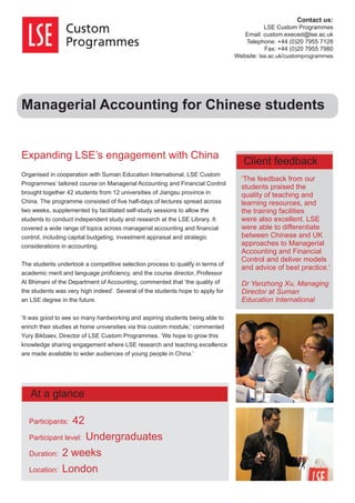 Managerial Accounting for Chinese students
Expanding LSE’s engagement with China
Organised in cooperation with Suman Education International, LSE Custom
Programmes’ tailored course on Managerial Accounting and Financial Control
brought together 42 students from 12 universities of Jiangsu province in
China. The programme consisted of ﬁve half-days of lectures spread across
two weeks, supplemented by facilitated self-study sessions to allow the
students to conduct independent study and research at the LSE Library. It
covered a wide range of topics across managerial accounting and ﬁnancial
control, including capital budgeting, investment appraisal and strategic
considerations in accounting.
The students undertook a competitive selection process to qualify in terms of
academic merit and language proﬁciency, and the course director, Professor
Al Bhimani of the Department of Accounting, commented that ‘the quality of
the students was very high indeed’. Several of the students hope to apply for
an LSE degree in the future.
‘It was good to see so many hardworking and aspiring students being able to
enrich their studies at home universities via this custom module,’ commented
Yury Bikbaev, Director of LSE Custom Programmes. ‘We hope to grow this
knowledge sharing engagement where LSE research and teaching excellence
are made available to wider audiences of young people in China.’
‘The feedback from our
students praised the
quality of teaching and
learning resources, and
the training facilities
were also excellent. LSE
were able to differentiate
between Chinese and UK
approaches to Managerial
Accounting and Financial
Control and deliver models
and advice of best practice.’
Dr Yanzhong Xu, Managing
Director at Suman
Education International
Contact us:
LSE Custom Programmes
Email: custom.execed@lse.ac.uk
Telephone: +44 (0)20 7955 7128
Fax: +44 (0)20 7955 7980
Website: lse.ac.uk/customprogrammes
Participants: 42
Participant level: Undergraduates
Duration: 2 weeks
Location: London
At a glance
Client feedback
 