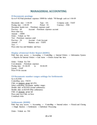 MANAGERIAL ACCOUNTING
15 of 19
FI Documents postings
Go to F-02 Paid petroleum expenses 10000 for vehicle 768 through cash on 1-04-09
Documents date – 1-04-09 Type – SA Company code – TAST
Posting date – 1-04-09 Period – 01 Currency – INR
Document header text – Petroleum expenses paid
Post key – 40 Account – Petroleum expenses account
Press enter key
Amount - 10000
Order - Vehicle no 768
Text – Petroleum expenses paid
Post key – 50 Account – Cash Account
Amount - * Business area – TAHY
Text - +
Press enter key and Simulate and Save
Display of internal Order Report (KOB1)
Path: Sap easy access → Accounting → Controlling → Internal Orders → Information System
→ Reports for Internal Orders → Line items → Orders Actual line item
Order – Vehicle No-768
Cost elements – Petroleum expenses
Posting date – 01-04-09 to 30-04-09
Layout – 1SAP
Press F8 for execute
CO Documents number ranges settings for Settlements
Go to KANK
Controlling area - TACO
Click on maintain group tab (F6)
Select controlling documents number ranges
Double click on KOAO (Actual settlements)
Double click on KOAP (Plan settlements)
Click on elements group tab
Press enter key Click on Save
Comeback twise
Settlements (KO88)
Path: Sap easy access → Accounting → Controlling → Internal orders → Period-end Closing
→ Single function → Settlements → Individual Processing
Order – Vehicle no -768
 