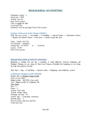 MANAGERIAL ACCOUNTING
16 of 19
Settlements period – 1
Fiscal year – 2009
Activate Test run
Press F8 for execute
Click on details list field
Come back wise
Deactivate Test run and again Press F8 for execute
Display of internal Order Report (KOB1)
Path: Sap easy access → Accounting → Controlling → Internal Orders → Information System
→ Reports for Internal Orders → Line items → Orders Actual line item
Order – Vehicle NO-768
Cost elements – Settlments
Posting date – 01-04-09 to 30-04-09
Layout – 1SAP
Press F8 for execute
BUDGETINGAND ACTIVITYCONTROL
Budgeting is nothing but just like a planning. A small difference between budgeting and
Planning. Planning we are using for Short term Purpose (Monthly) but budgeting we are doing
for long term purpose (Yearly)
Path: Spro → Img → Controlling → Internal orders → Budgeting and availability control
a) Maintain Budget profile (OKOB)
Double click on Maintain budget profile
Click on new entries
Budget profile – BUDTEL (Any code)
Text – Budget profile for Telephone bill
Time frame
Past – 2
Future – 3
Activate Total value
Activate Annual values
Exchange rate type – M
Activity type – 1 (automatic activation)
Decimal place – 2
Press two times enter key and Save
Come back wise
 