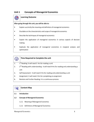 Unit 1          Concepts of Managerial Economics

         Learning Outcome


After going through this unit, you will be able to:

•      Explain succinctly the meaning and definition of managerial economics

•      Elucidate on the characteristics and scope of managerial economics

•      Describe the techniques of managerial economics

•      Explain the application of managerial economics in various aspects of decision
       making

•      Explicate the application of managerial economics in marginal analysis and
       optimisation



         Time Required to Complete the unit

1.     1st Reading: It will need 3 Hrs for reading a unit
2.     2nd Reading with understanding: It will need 4 Hrs for reading and understanding a
       unit
3.     Self Assessment: It will need 3 Hrs for reading and understanding a unit
4.     Assignment: It will need 2 Hrs for completing an assignment
5.     Revision and Further Reading: It is a continuous process



         Content Map

1.1    Introduction

1.2    Concept of Managerial Economics

       1.2.1 Meaning of Managerial Economics

       1.2.2 Definitions of Managerial Economics


Managerial Economics                                                               1
 