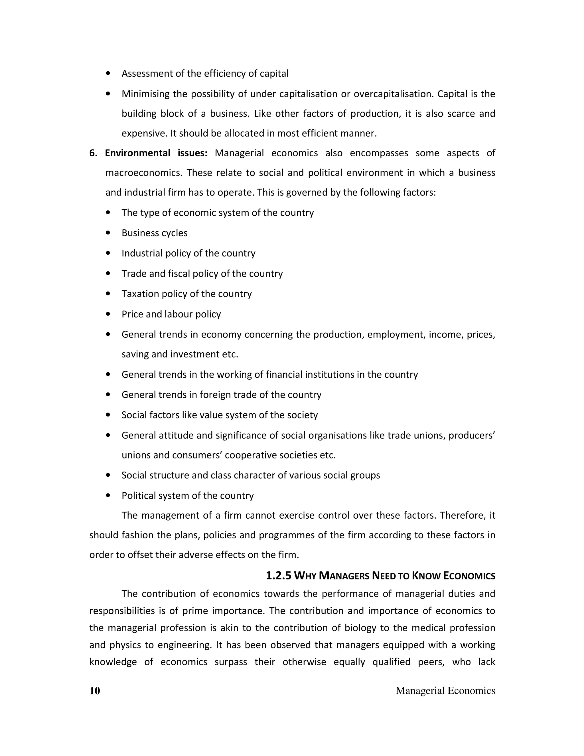 •

Assessment of the efficiency of capital

•

Minimising the possibility of under capitalisation or overcapitalisation. Capital is the
building block of a business. Like other factors of production, it is also scarce and
expensive. It should be allocated in most efficient manner.

6. Environmental issues: Managerial economics also encompasses some aspects of
macroeconomics. These relate to social and political environment in which a business
and industrial firm has to operate. This is governed by the following factors:
•

The type of economic system of the country

•

Business cycles

•

Industrial policy of the country

•

Trade and fiscal policy of the country

•

Taxation policy of the country

•

Price and labour policy

•

General trends in economy concerning the production, employment, income, prices,
saving and investment etc.

•

General trends in the working of financial institutions in the country

•

General trends in foreign trade of the country

•

Social factors like value system of the society

•

General attitude and significance of social organisations like trade unions, producers’
unions and consumers’ cooperative societies etc.

•

Social structure and class character of various social groups

•

Political system of the country
The management of a firm cannot exercise control over these factors. Therefore, it

should fashion the plans, policies and programmes of the firm according to these factors in
order to offset their adverse effects on the firm.

1.2.5 WHY MANAGERS NEED TO KNOW ECONOMICS
The contribution of economics towards the performance of managerial duties and
responsibilities is of prime importance. The contribution and importance of economics to
the managerial profession is akin to the contribution of biology to the medical profession
and physics to engineering. It has been observed that managers equipped with a working
knowledge of economics surpass their otherwise equally qualified peers, who lack
10

Managerial Economics

 