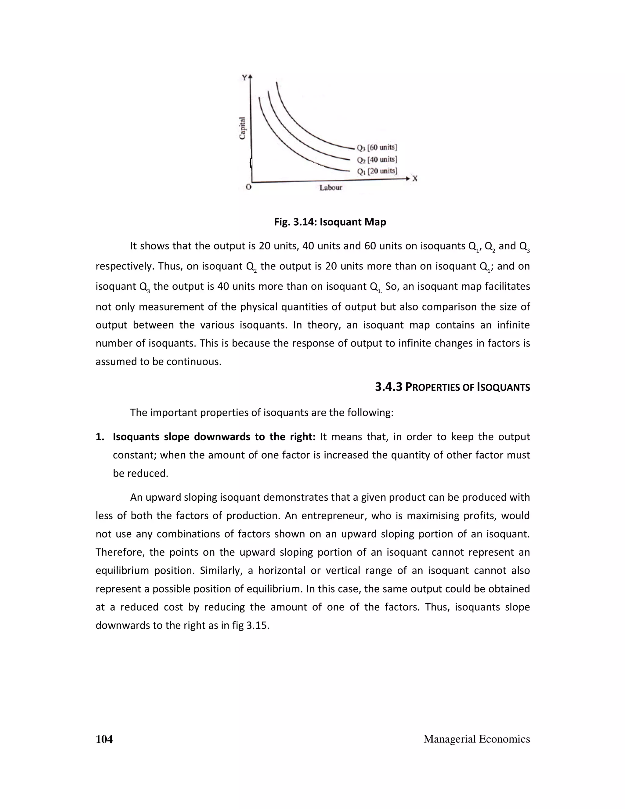 Fig. 3.14: Isoquant Map
It shows that the output is 20 units, 40 units and 60 units on isoquants Q1, Q2 and Q3
respectively. Thus, on isoquant Q2 the output is 20 units more than on isoquant Q1; and on
isoquant Q3 the output is 40 units more than on isoquant Q1. So, an isoquant map facilitates
not only measurement of the physical quantities of output but also comparison the size of
output between the various isoquants. In theory, an isoquant map contains an infinite
number of isoquants. This is because the response of output to infinite changes in factors is
assumed to be continuous.

3.4.3 PROPERTIES OF ISOQUANTS
The important properties of isoquants are the following:
1. Isoquants slope downwards to the right: It means that, in order to keep the output
constant; when the amount of one factor is increased the quantity of other factor must
be reduced.
An upward sloping isoquant demonstrates that a given product can be produced with
less of both the factors of production. An entrepreneur, who is maximising profits, would
not use any combinations of factors shown on an upward sloping portion of an isoquant.
Therefore, the points on the upward sloping portion of an isoquant cannot represent an
equilibrium position. Similarly, a horizontal or vertical range of an isoquant cannot also
represent a possible position of equilibrium. In this case, the same output could be obtained
at a reduced cost by reducing the amount of one of the factors. Thus, isoquants slope
downwards to the right as in fig 3.15.

104

Managerial Economics

 