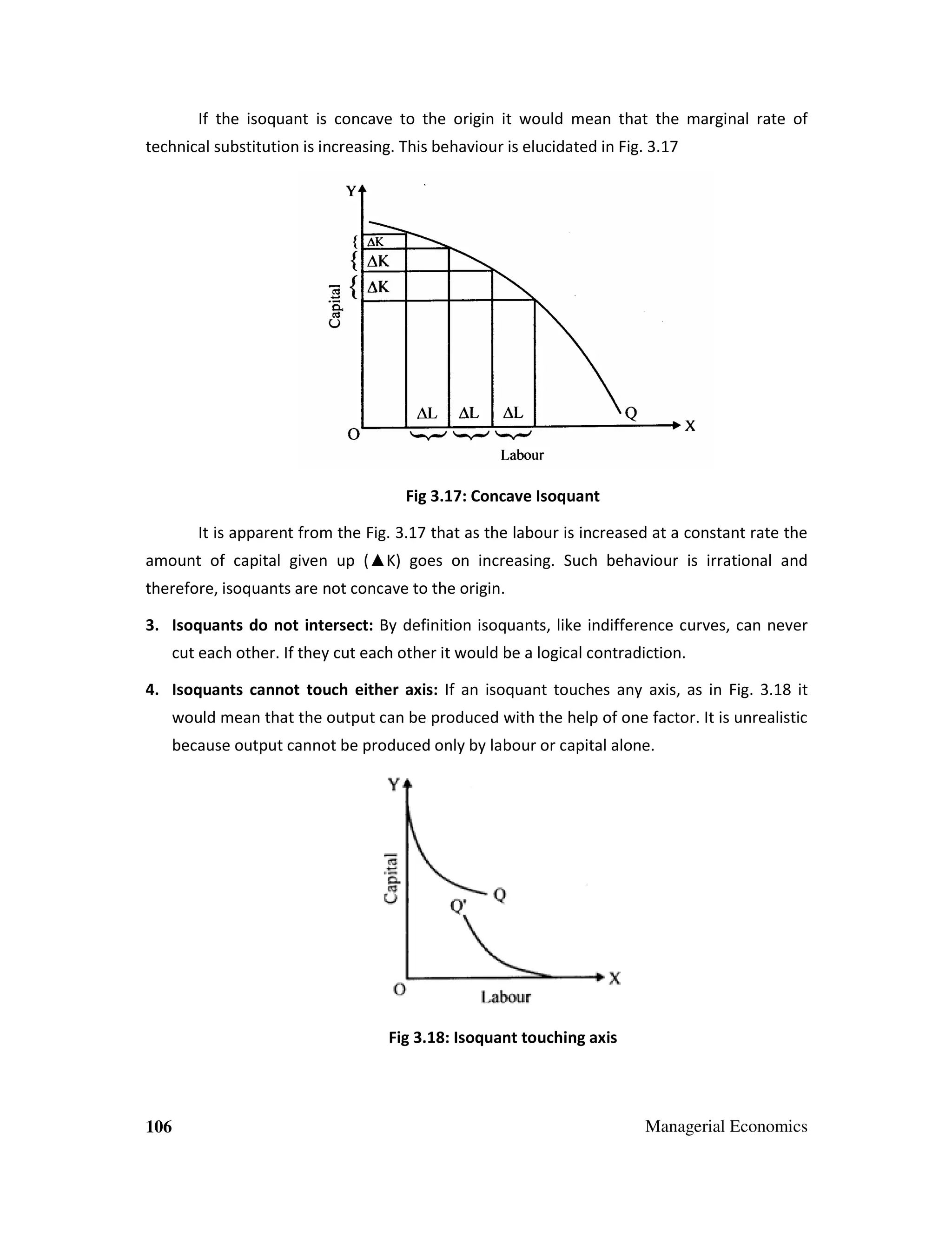 If the isoquant is concave to the origin it would mean that the marginal rate of
technical substitution is increasing. This behaviour is elucidated in Fig. 3.17

Fig 3.17: Concave Isoquant
It is apparent from the Fig. 3.17 that as the labour is increased at a constant rate the
amount of capital given up (▲K) goes on increasing. Such behaviour is irrational and
therefore, isoquants are not concave to the origin.
3. Isoquants do not intersect: By definition isoquants, like indifference curves, can never
cut each other. If they cut each other it would be a logical contradiction.
4. Isoquants cannot touch either axis: If an isoquant touches any axis, as in Fig. 3.18 it
would mean that the output can be produced with the help of one factor. It is unrealistic
because output cannot be produced only by labour or capital alone.

Fig 3.18: Isoquant touching axis

106

Managerial Economics

 