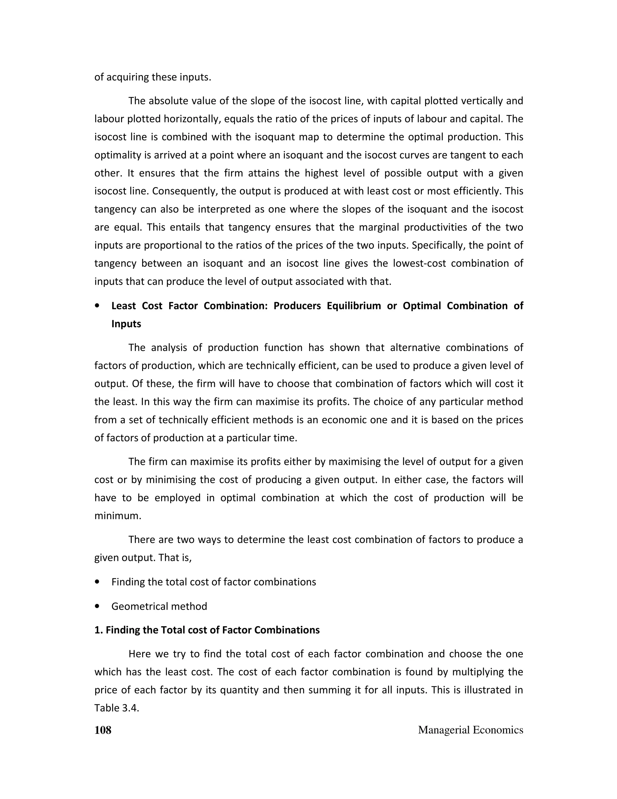 of acquiring these inputs.
The absolute value of the slope of the isocost line, with capital plotted vertically and
labour plotted horizontally, equals the ratio of the prices of inputs of labour and capital. The
isocost line is combined with the isoquant map to determine the optimal production. This
optimality is arrived at a point where an isoquant and the isocost curves are tangent to each
other. It ensures that the firm attains the highest level of possible output with a given
isocost line. Consequently, the output is produced at with least cost or most efficiently. This
tangency can also be interpreted as one where the slopes of the isoquant and the isocost
are equal. This entails that tangency ensures that the marginal productivities of the two
inputs are proportional to the ratios of the prices of the two inputs. Specifically, the point of
tangency between an isoquant and an isocost line gives the lowest-cost combination of
inputs that can produce the level of output associated with that.
•

Least Cost Factor Combination: Producers Equilibrium or Optimal Combination of
Inputs
The analysis of production function has shown that alternative combinations of

factors of production, which are technically efficient, can be used to produce a given level of
output. Of these, the firm will have to choose that combination of factors which will cost it
the least. In this way the firm can maximise its profits. The choice of any particular method
from a set of technically efficient methods is an economic one and it is based on the prices
of factors of production at a particular time.
The firm can maximise its profits either by maximising the level of output for a given
cost or by minimising the cost of producing a given output. In either case, the factors will
have to be employed in optimal combination at which the cost of production will be
minimum.
There are two ways to determine the least cost combination of factors to produce a
given output. That is,
•

Finding the total cost of factor combinations

•

Geometrical method

1. Finding the Total cost of Factor Combinations
Here we try to find the total cost of each factor combination and choose the one
which has the least cost. The cost of each factor combination is found by multiplying the
price of each factor by its quantity and then summing it for all inputs. This is illustrated in
Table 3.4.
108

Managerial Economics

 