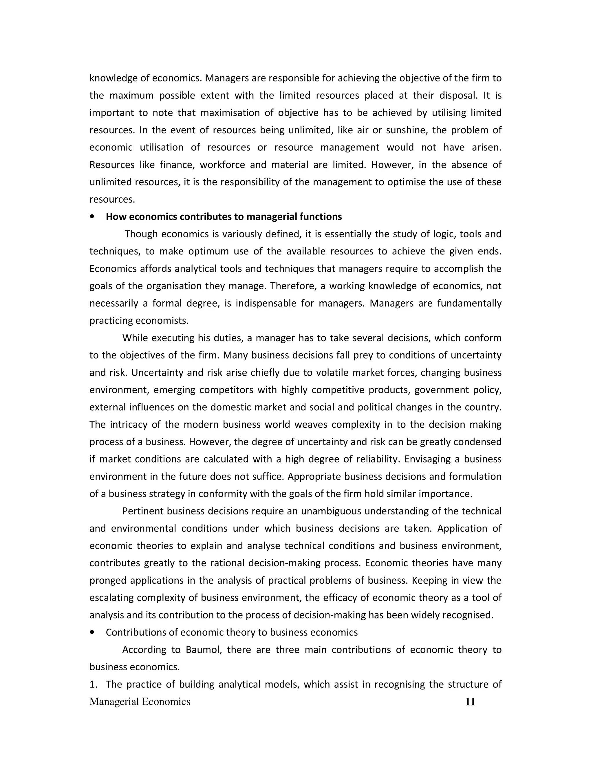 knowledge of economics. Managers are responsible for achieving the objective of the firm to
the maximum possible extent with the limited resources placed at their disposal. It is
important to note that maximisation of objective has to be achieved by utilising limited
resources. In the event of resources being unlimited, like air or sunshine, the problem of
economic utilisation of resources or resource management would not have arisen.
Resources like finance, workforce and material are limited. However, in the absence of
unlimited resources, it is the responsibility of the management to optimise the use of these
resources.
•

How economics contributes to managerial functions
Though economics is variously defined, it is essentially the study of logic, tools and

techniques, to make optimum use of the available resources to achieve the given ends.
Economics affords analytical tools and techniques that managers require to accomplish the
goals of the organisation they manage. Therefore, a working knowledge of economics, not
necessarily a formal degree, is indispensable for managers. Managers are fundamentally
practicing economists.
While executing his duties, a manager has to take several decisions, which conform
to the objectives of the firm. Many business decisions fall prey to conditions of uncertainty
and risk. Uncertainty and risk arise chiefly due to volatile market forces, changing business
environment, emerging competitors with highly competitive products, government policy,
external influences on the domestic market and social and political changes in the country.
The intricacy of the modern business world weaves complexity in to the decision making
process of a business. However, the degree of uncertainty and risk can be greatly condensed
if market conditions are calculated with a high degree of reliability. Envisaging a business
environment in the future does not suffice. Appropriate business decisions and formulation
of a business strategy in conformity with the goals of the firm hold similar importance.
Pertinent business decisions require an unambiguous understanding of the technical
and environmental conditions under which business decisions are taken. Application of
economic theories to explain and analyse technical conditions and business environment,
contributes greatly to the rational decision-making process. Economic theories have many
pronged applications in the analysis of practical problems of business. Keeping in view the
escalating complexity of business environment, the efficacy of economic theory as a tool of
analysis and its contribution to the process of decision-making has been widely recognised.
•

Contributions of economic theory to business economics
According to Baumol, there are three main contributions of economic theory to

business economics.
1. The practice of building analytical models, which assist in recognising the structure of
Managerial Economics

11

 