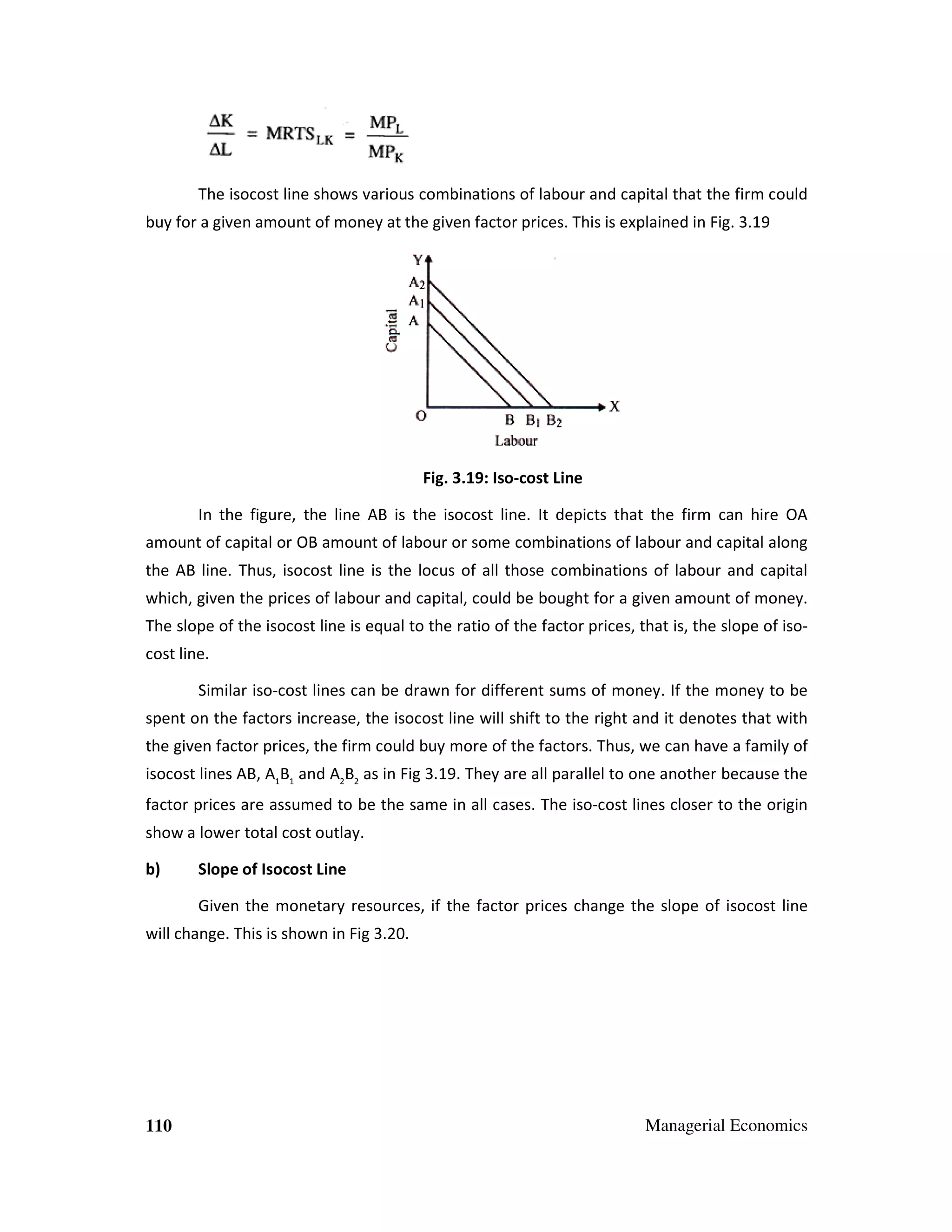 The isocost line shows various combinations of labour and capital that the firm could
ocost
buy for a given amount of money at the given factor prices. This is explained in Fig. 3.1
3.19

Fig. 3.19: Iso-cost Line
In the figure, the line AB is the isocost line. It depicts that the firm can hire OA
amount of capital or OB amount of labour or some combinations of labour and capit along
combinations
capital
the AB line. Thus, isocost line is the locus of all those combinations of labour and capital
cost
combinations
which, given the prices of labour and capital, could be bought for a given amount of money.
m
The slope of the isocost line is equal to the ratio of the factor prices, that is, the slope of iso
cost
isocost line.
Similar iso-cost lines can be drawn for different sums of money. If the money to be
ines
spent on the factors increase, the isocost line will shift to the right and it denotes that with
n
iso
o
the given factor prices, the firm could buy more of the factors. Thus, we can have a family o
Thus,
of
isocost lines AB, A1B1 and A2B2 as in Fig 3.1 . They are all parallel to one another because the
3.19.
factor prices are assumed to be the same in all cases. The iso-cost lines closer to the origin
iso cost
show a lower total cost outlay.
b)

Slope of Isocost Line
Given the monetary resources, if the factor prices change the slope of iso
e
isocost line

will change. This is shown in Fig 3.20.
3.

110

Managerial Economics

 