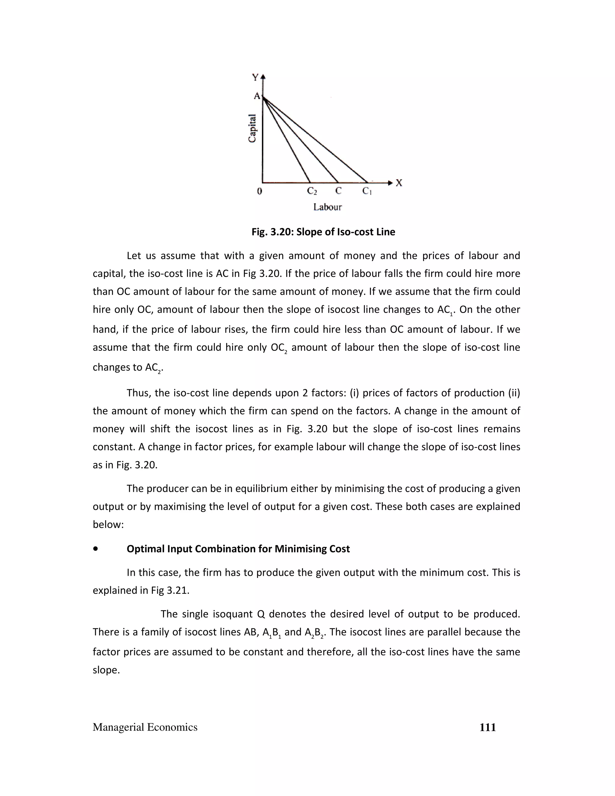 Fig. 3.20: Slope of Iso-cost Line
Let us assume that with a given amount of money and the prices of labour and
capital, the iso-cost line is AC in Fig 3.20. If the price of labour falls the firm could hire more
cost
3. .
than OC amount of labour for the same amount of money. If we assume that the firm could
hire only OC, amount of labour then the slope of isocost line changes to AC1. On the other
iso
hand, if the price of labour rises, the firm could hire less than OC amount of labour. If we
assume that the firm could hire only OC2 amount of labour then the slope of iso-cost line
changes to AC2.
Thus, the iso-cost line depends upon 2 factors: (i) prices of factors of production (ii)
cost
the amount of money which the firm can spend on the factors. A change in the amo
amount of
money will shift the isocost lines as in Fig. 3.20 but the slope of iso-cost lines remains
cost
cost
constant. A change in factor prices, for example labour will change the slope of iso
ctor
iso-cost lines
as in Fig. 3.20.
The producer can be in equilibrium either by minimising the cost of producing a given
output or by maximising the level of output for a given cost. These both cases are explained
imising
below:
•

Optimal Input Combination for Minimising Cost
In this case, the firm has to produce the given output with the minimum cost. This is

explained in Fig 3.21.
The single isoquant Q denotes the desired level of output to be pro
ant
produced.
There is a family of isocost lines AB, A1B1 and A2B2. The isocost lines are parallel because the
cost
cost
factor prices are assumed to be constant and therefore, all the iso-cost lines have the same
cost
slope.

Managerial Economics

111

 