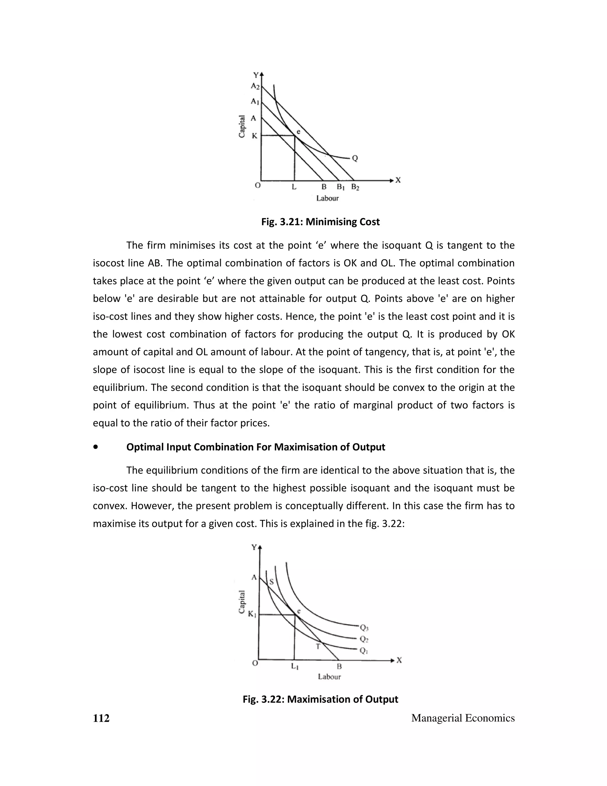 Fig. 3.21: Minimising Cost
The firm minimises its cost at the point ‘e’ where the isoquant Q is tangent to the
isocost line AB. The optimal combination of factors is OK and OL. The optimal combination
takes place at the point ‘e’ where the given output can be produced at the least cost. Points
below 'e' are desirable but are not attainable for output Q. Points above 'e' are on higher
iso-cost lines and they show higher costs. Hence, the point 'e' is the least cost point and it is
the lowest cost combination of factors for producing the output Q. It is produced by OK
amount of capital and OL amount of labour. At the point of tangency, that is, at point 'e', the
slope of isocost line is equal to the slope of the isoquant. This is the first condition for the
equilibrium. The second condition is that the isoquant should be convex to the origin at the
point of equilibrium. Thus at the point 'e' the ratio of marginal product of two factors is
equal to the ratio of their factor prices.
•

Optimal Input Combination For Maximisation of Output
The equilibrium conditions of the firm are identical to the above situation that is, the

iso-cost line should be tangent to the highest possible isoquant and the isoquant must be
convex. However, the present problem is conceptually different. In this case the firm has to
maximise its output for a given cost. This is explained in the fig. 3.22:

Fig. 3.22: Maximisation of Output
112

Managerial Economics

 