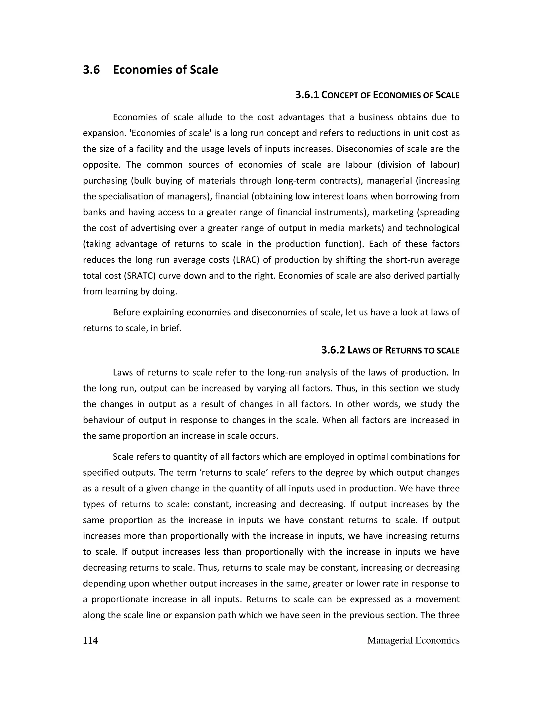 3.6 Economies of Scale
3.6.1 CONCEPT OF ECONOMIES OF SCALE
Economies of scale allude to the cost advantages that a business obtains due to
expansion. 'Economies of scale' is a long run concept and refers to reductions in unit cost as
the size of a facility and the usage levels of inputs increases. Diseconomies of scale are the
opposite. The common sources of economies of scale are labour (division of labour)
purchasing (bulk buying of materials through long-term contracts), managerial (increasing
the specialisation of managers), financial (obtaining low interest loans when borrowing from
banks and having access to a greater range of financial instruments), marketing (spreading
the cost of advertising over a greater range of output in media markets) and technological
(taking advantage of returns to scale in the production function). Each of these factors
reduces the long run average costs (LRAC) of production by shifting the short-run average
total cost (SRATC) curve down and to the right. Economies of scale are also derived partially
from learning by doing.
Before explaining economies and diseconomies of scale, let us have a look at laws of
returns to scale, in brief.

3.6.2 LAWS OF RETURNS TO SCALE
Laws of returns to scale refer to the long-run analysis of the laws of production. In
the long run, output can be increased by varying all factors. Thus, in this section we study
the changes in output as a result of changes in all factors. In other words, we study the
behaviour of output in response to changes in the scale. When all factors are increased in
the same proportion an increase in scale occurs.
Scale refers to quantity of all factors which are employed in optimal combinations for
specified outputs. The term ‘returns to scale’ refers to the degree by which output changes
as a result of a given change in the quantity of all inputs used in production. We have three
types of returns to scale: constant, increasing and decreasing. If output increases by the
same proportion as the increase in inputs we have constant returns to scale. If output
increases more than proportionally with the increase in inputs, we have increasing returns
to scale. If output increases less than proportionally with the increase in inputs we have
decreasing returns to scale. Thus, returns to scale may be constant, increasing or decreasing
depending upon whether output increases in the same, greater or lower rate in response to
a proportionate increase in all inputs. Returns to scale can be expressed as a movement
along the scale line or expansion path which we have seen in the previous section. The three
114

Managerial Economics

 
