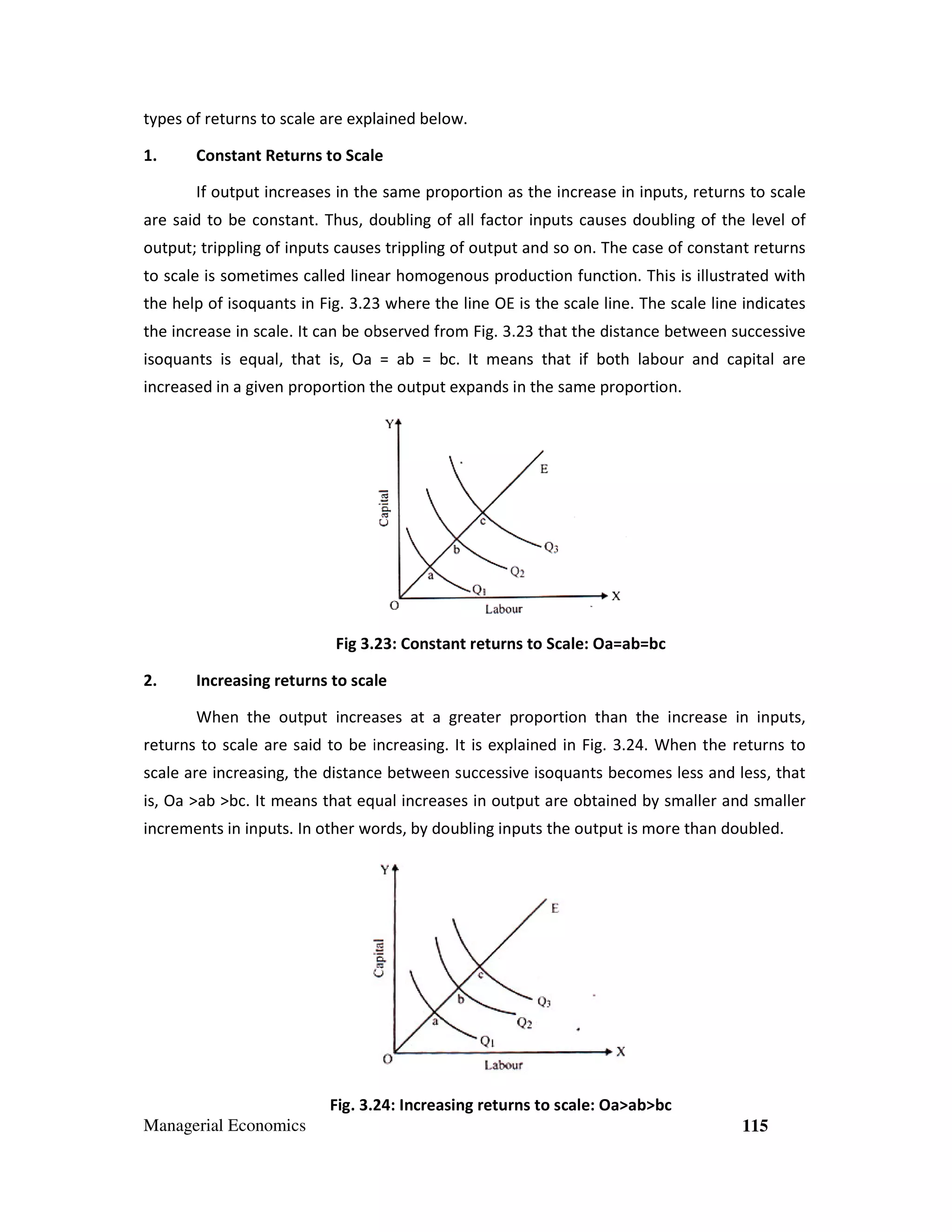 types of returns to scale are explained below.
1.

Constant Returns to Scale
If output increases in the same proportion as the increase in inputs, returns to scale

are said to be constant. Thus, doubling of all factor inputs causes doubling of the level of
output; trippling of inputs causes trippling of output and so on. The case of constant returns
to scale is sometimes called linear homogenous production function. This is illustrated with
the help of isoquants in Fig. 3.23 where the line OE is the scale line. The scale line indicates
3
the increase in scale. It can be observed from Fig. 3.23 that the distance between successive
3.
isoquants is equal, that is, Oa = ab = bc. It means that if both labour and capital are
increased in a given proportion the output expands in the same proportion.
en

Fig 3.2 Constant returns to Scale: Oa=ab=bc
23:
2.

Increasing returns to scale
When the output increases at a greater proportion than the increase in inputs,

returns to scale are said to be increasing. It is explained in Fig. 3.24. When the returns to
.
scale are increasing, the distance between successive isoquants becomes less and less, that
is, Oa >ab >bc. It means that equal increases in output are obtained by smaller and smaller
increments in inputs. In other words, by doubling inputs the output is more than doubled.

Fig. 3.2 Increasing returns to scale: Oa>ab>bc
24:
Managerial Economics

115

 