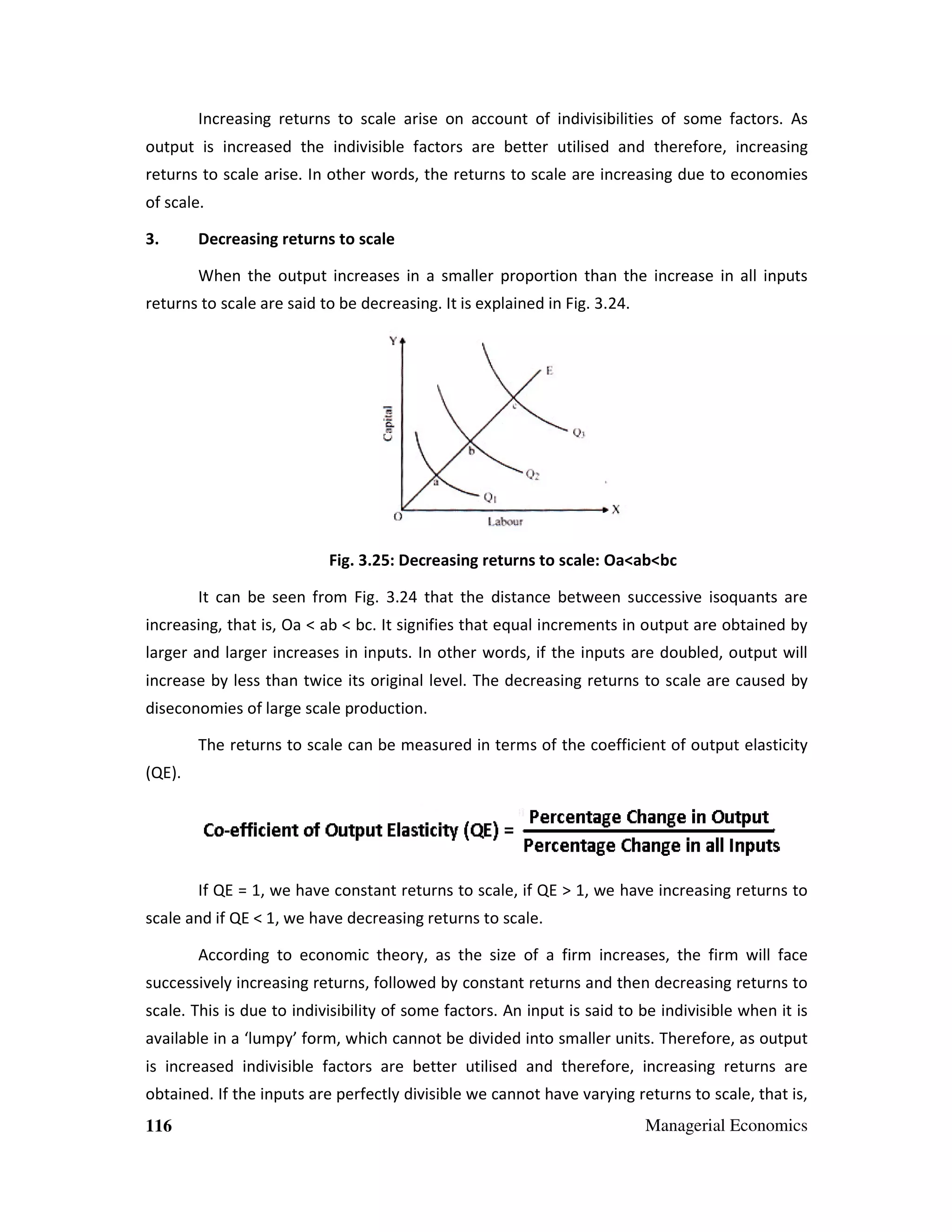 Increasing returns to scale arise on account of indivisibilities of some factors. As
output is increased the indivisible factors are better utilised and therefore, increasing
isible
bett
ed
returns to scale arise. In other words, the returns to scale are increasing due to economies
of scale.
3.

Decreasing returns to scale
When the output increases in a smaller proportion than the increase in all inputs

returns to scale are said to be decreasing. It is explained in Fig. 3.24.
3.

Fig. 3.2 Decreasing returns to scale: Oa<ab<bc
25:
It can be seen from Fig. 3.24 that the distance between successive isoquants are
3.2
increasing, that is, Oa < ab < bc. It signifies that equal increments in output are obtained by
at
larger and larger increases in inputs. In other words, if the inputs are doubled, output will
increase by less than twice its original level. The decreasing returns to scale are caused by
diseconomies of large scale production.
The returns to scale can be measured in terms of the coefficient of output elasticity
(QE).

If QE = 1, we have constant returns to scale, if QE > 1, we have increasing returns to
scale and if QE < 1, we have decreasing returns to scale.
According to economic theory, as the size of a firm increases, the firm will face
theory
successively increasing returns, followed by constant returns and then decreasing returns to
scale. This is due to indivisibility of some factors. An input is said to be indivisible when it is
indivisible
available in a ‘lumpy’ form, which cannot be divided into smaller units. Therefore, as output
is increased indivisible factors are better utilised and therefore, increasing returns are
isible
utilised
obtained. If the inputs are perfectly divisible we cannot have varying returns to scale, that is,
116

Managerial Economics

 