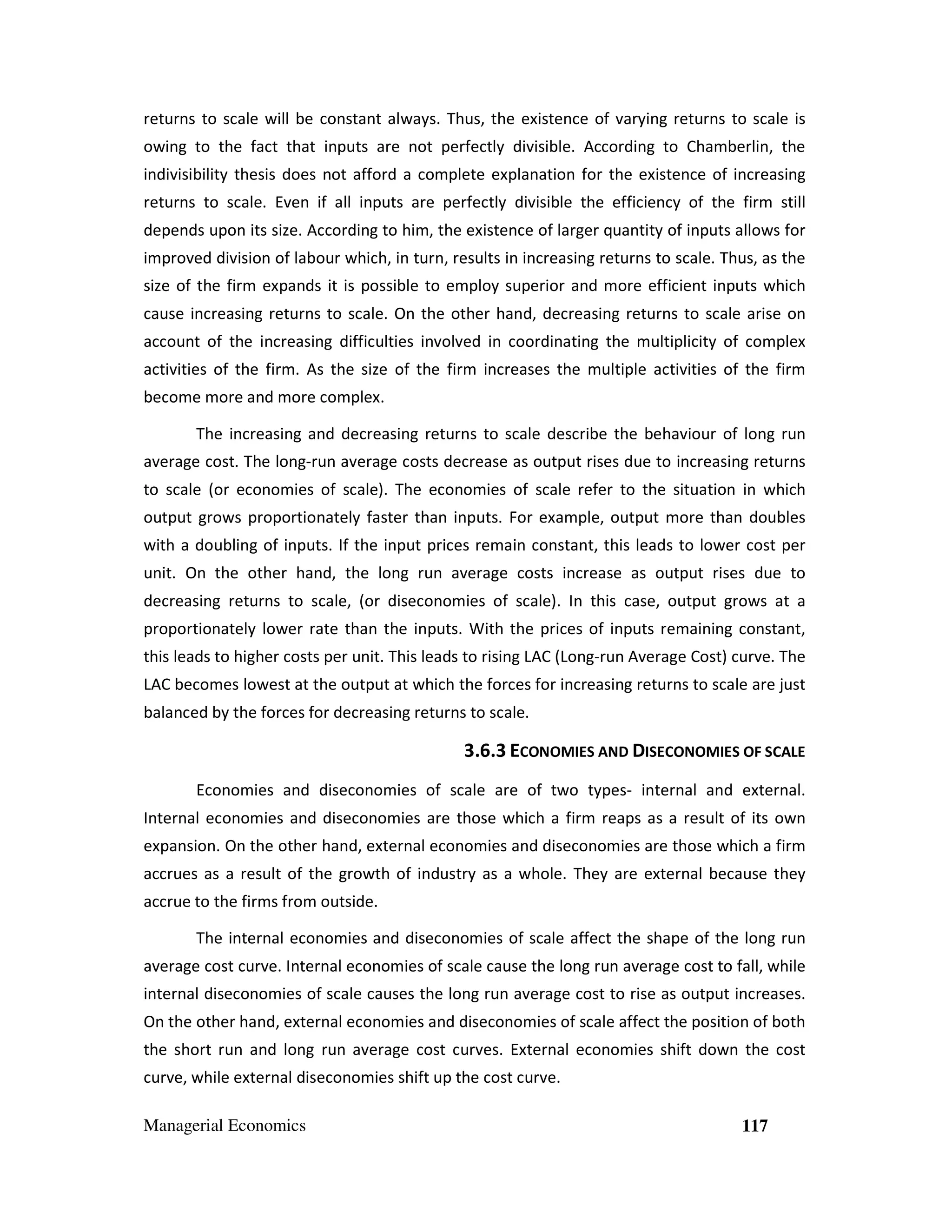 returns to scale will be constant always. Thus, the existence of varying returns to scale is
owing to the fact that inputs are not perfectly divisible. According to Chamberlin, the
indivisibility thesis does not afford a complete explanation for the existence of increasing
returns to scale. Even if all inputs are perfectly divisible the efficiency of the firm still
depends upon its size. According to him, the existence of larger quantity of inputs allows for
improved division of labour which, in turn, results in increasing returns to scale. Thus, as the
size of the firm expands it is possible to employ superior and more efficient inputs which
cause increasing returns to scale. On the other hand, decreasing returns to scale arise on
account of the increasing difficulties involved in coordinating the multiplicity of complex
activities of the firm. As the size of the firm increases the multiple activities of the firm
become more and more complex.
The increasing and decreasing returns to scale describe the behaviour of long run
average cost. The long-run average costs decrease as output rises due to increasing returns
to scale (or economies of scale). The economies of scale refer to the situation in which
output grows proportionately faster than inputs. For example, output more than doubles
with a doubling of inputs. If the input prices remain constant, this leads to lower cost per
unit. On the other hand, the long run average costs increase as output rises due to
decreasing returns to scale, (or diseconomies of scale). In this case, output grows at a
proportionately lower rate than the inputs. With the prices of inputs remaining constant,
this leads to higher costs per unit. This leads to rising LAC (Long-run Average Cost) curve. The
LAC becomes lowest at the output at which the forces for increasing returns to scale are just
balanced by the forces for decreasing returns to scale.

3.6.3 ECONOMIES AND DISECONOMIES OF SCALE
Economies and diseconomies of scale are of two types- internal and external.
Internal economies and diseconomies are those which a firm reaps as a result of its own
expansion. On the other hand, external economies and diseconomies are those which a firm
accrues as a result of the growth of industry as a whole. They are external because they
accrue to the firms from outside.
The internal economies and diseconomies of scale affect the shape of the long run
average cost curve. Internal economies of scale cause the long run average cost to fall, while
internal diseconomies of scale causes the long run average cost to rise as output increases.
On the other hand, external economies and diseconomies of scale affect the position of both
the short run and long run average cost curves. External economies shift down the cost
curve, while external diseconomies shift up the cost curve.
Managerial Economics

117

 