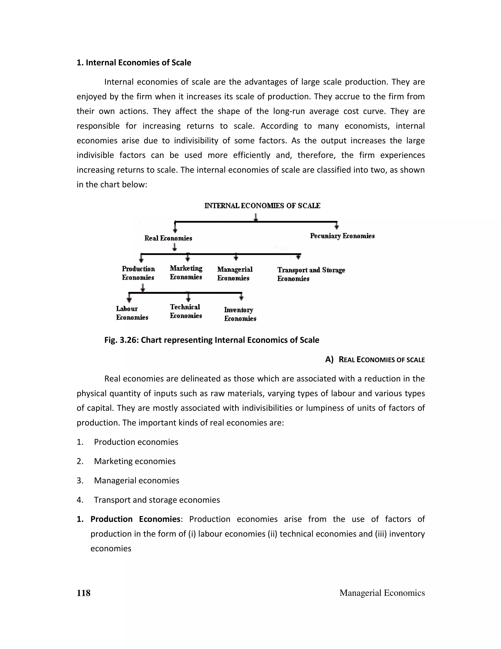 1. Internal Economies of Scale
Internal economies of scale are the advantages of large scale production. They are
enjoyed by the firm when it increases its scale of production. They accrue to the firm from
their own actions. They affect the shape of the long-run average cost curve. They are
responsible for increasing returns to scale. According to many economists, internal
economies arise due to indivisibility of some factors. As the output increases the large
indivisible factors can be used more efficiently and, therefore, the firm experiences
increasing returns to scale. The internal economies of scale are classified into two, as shown
in the chart below:

Fig. 3.26: Chart representing Internal Economics of Scale
A) REAL ECONOMIES OF SCALE
Real economies are delineated as those which are associated with a reduction in the
physical quantity of inputs such as raw materials, varying types of labour and various types
of capital. They are mostly associated with indivisibilities or lumpiness of units of factors of
production. The important kinds of real economies are:
1.

Production economies

2.

Marketing economies

3.

Managerial economies

4.

Transport and storage economies

1. Production Economies: Production economies arise from the use of factors of
production in the form of (i) labour economies (ii) technical economies and (iii) inventory
economies

118

Managerial Economics

 