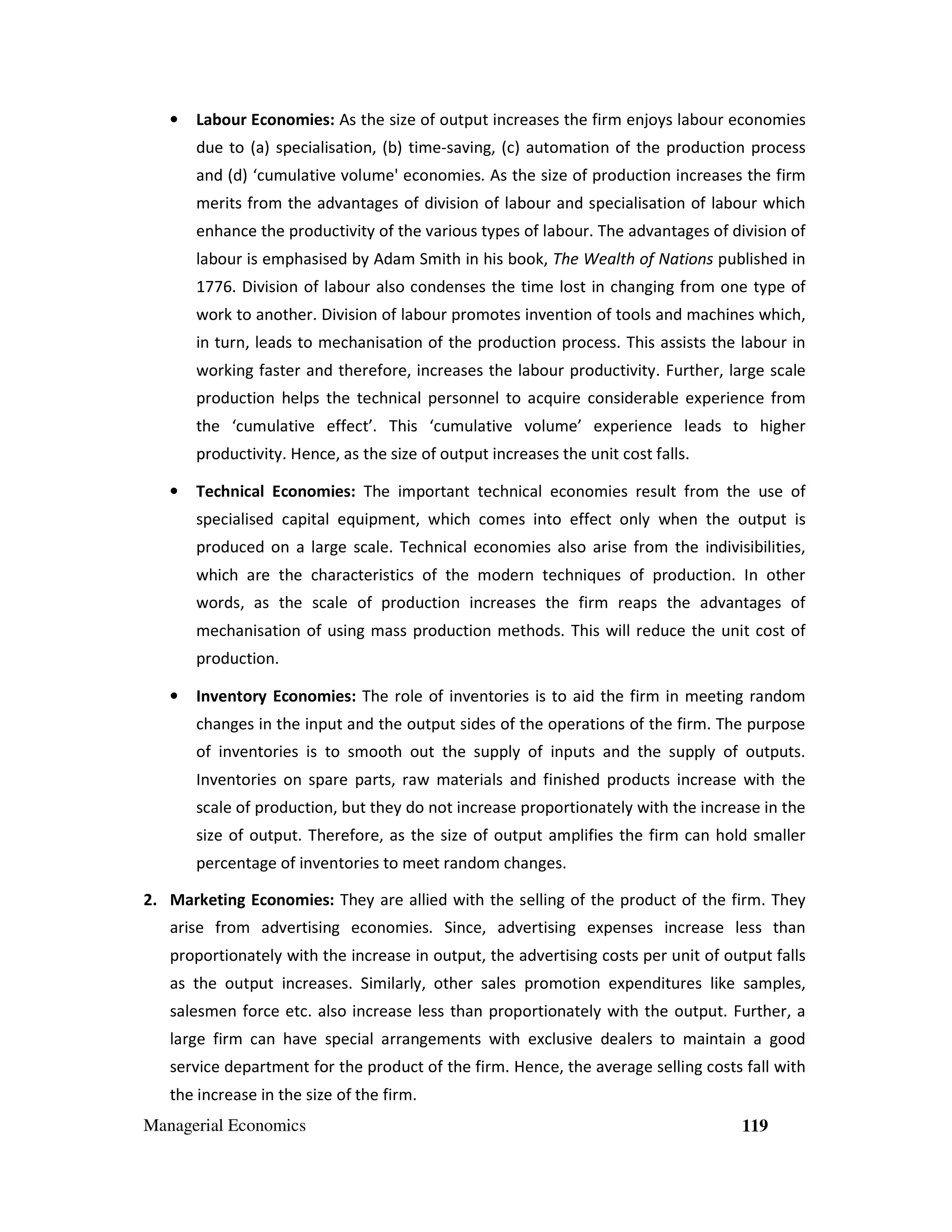 •

Labour Economies: As the size of output increases the firm enjoys labour economies
due to (a) specialisation, (b) time-saving, (c) automation of the production process
and (d) ‘cumulative volume' economies. As the size of production increases the firm
merits from the advantages of division of labour and specialisation of labour which
enhance the productivity of the various types of labour. The advantages of division of
labour is emphasised by Adam Smith in his book, The Wealth of Nations published in
1776. Division of labour also condenses the time lost in changing from one type of
work to another. Division of labour promotes invention of tools and machines which,
in turn, leads to mechanisation of the production process. This assists the labour in
working faster and therefore, increases the labour productivity. Further, large scale
production helps the technical personnel to acquire considerable experience from
the ‘cumulative effect’. This ‘cumulative volume’ experience leads to higher
productivity. Hence, as the size of output increases the unit cost falls.

•

Technical Economies: The important technical economies result from the use of
specialised capital equipment, which comes into effect only when the output is
produced on a large scale. Technical economies also arise from the indivisibilities,
which are the characteristics of the modern techniques of production. In other
words, as the scale of production increases the firm reaps the advantages of
mechanisation of using mass production methods. This will reduce the unit cost of
production.

•

Inventory Economies: The role of inventories is to aid the firm in meeting random
changes in the input and the output sides of the operations of the firm. The purpose
of inventories is to smooth out the supply of inputs and the supply of outputs.
Inventories on spare parts, raw materials and finished products increase with the
scale of production, but they do not increase proportionately with the increase in the
size of output. Therefore, as the size of output amplifies the firm can hold smaller
percentage of inventories to meet random changes.

2. Marketing Economies: They are allied with the selling of the product of the firm. They
arise from advertising economies. Since, advertising expenses increase less than
proportionately with the increase in output, the advertising costs per unit of output falls
as the output increases. Similarly, other sales promotion expenditures like samples,
salesmen force etc. also increase less than proportionately with the output. Further, a
large firm can have special arrangements with exclusive dealers to maintain a good
service department for the product of the firm. Hence, the average selling costs fall with
the increase in the size of the firm.
Managerial Economics

119

 