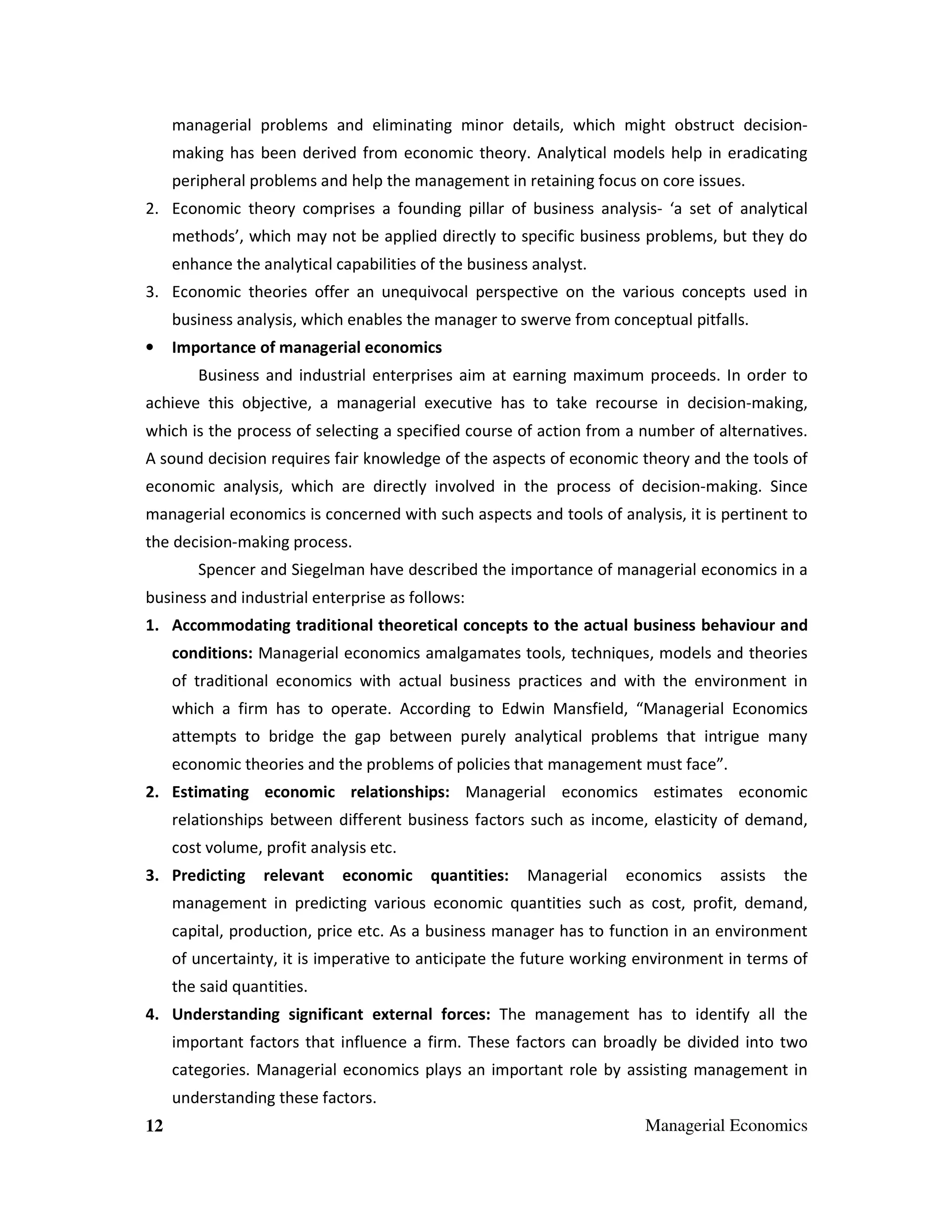managerial problems and eliminating minor details, which might obstruct decisionmaking has been derived from economic theory. Analytical models help in eradicating
peripheral problems and help the management in retaining focus on core issues.
2. Economic theory comprises a founding pillar of business analysis- ‘a set of analytical
methods’, which may not be applied directly to specific business problems, but they do
enhance the analytical capabilities of the business analyst.
3. Economic theories offer an unequivocal perspective on the various concepts used in
business analysis, which enables the manager to swerve from conceptual pitfalls.
•

Importance of managerial economics
Business and industrial enterprises aim at earning maximum proceeds. In order to

achieve this objective, a managerial executive has to take recourse in decision-making,
which is the process of selecting a specified course of action from a number of alternatives.
A sound decision requires fair knowledge of the aspects of economic theory and the tools of
economic analysis, which are directly involved in the process of decision-making. Since
managerial economics is concerned with such aspects and tools of analysis, it is pertinent to
the decision-making process.
Spencer and Siegelman have described the importance of managerial economics in a
business and industrial enterprise as follows:
1. Accommodating traditional theoretical concepts to the actual business behaviour and
conditions: Managerial economics amalgamates tools, techniques, models and theories
of traditional economics with actual business practices and with the environment in
which a firm has to operate. According to Edwin Mansfield, “Managerial Economics
attempts to bridge the gap between purely analytical problems that intrigue many
economic theories and the problems of policies that management must face”.
2. Estimating economic relationships: Managerial economics estimates economic
relationships between different business factors such as income, elasticity of demand,
cost volume, profit analysis etc.
3. Predicting

relevant

economic

quantities:

Managerial

economics

assists

the

management in predicting various economic quantities such as cost, profit, demand,
capital, production, price etc. As a business manager has to function in an environment
of uncertainty, it is imperative to anticipate the future working environment in terms of
the said quantities.
4. Understanding significant external forces: The management has to identify all the
important factors that influence a firm. These factors can broadly be divided into two
categories. Managerial economics plays an important role by assisting management in
understanding these factors.
12

Managerial Economics

 