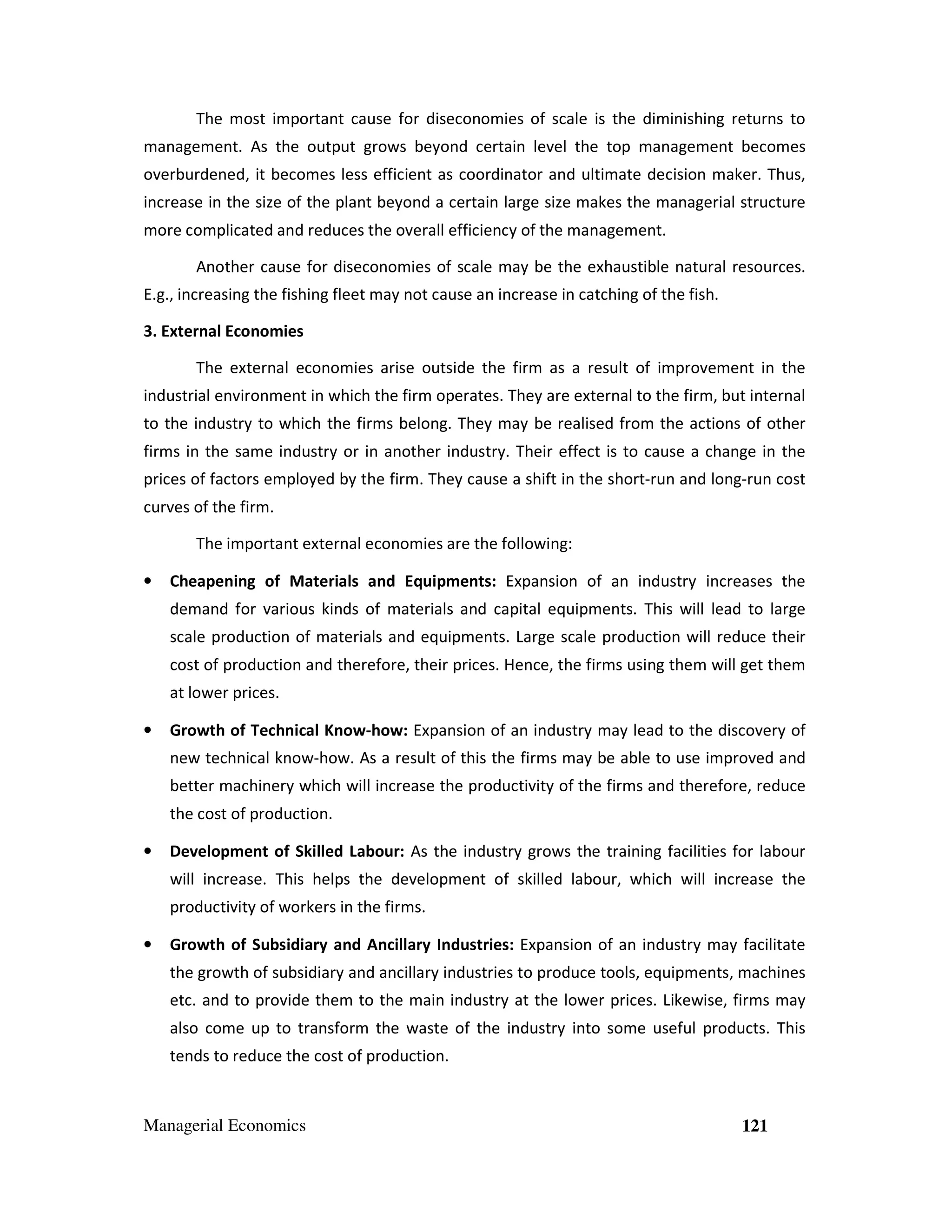 The most important cause for diseconomies of scale is the diminishing returns to
management. As the output grows beyond certain level the top management becomes
overburdened, it becomes less efficient as coordinator and ultimate decision maker. Thus,
increase in the size of the plant beyond a certain large size makes the managerial structure
more complicated and reduces the overall efficiency of the management.
Another cause for diseconomies of scale may be the exhaustible natural resources.
E.g., increasing the fishing fleet may not cause an increase in catching of the fish.
3. External Economies
The external economies arise outside the firm as a result of improvement in the
industrial environment in which the firm operates. They are external to the firm, but internal
to the industry to which the firms belong. They may be realised from the actions of other
firms in the same industry or in another industry. Their effect is to cause a change in the
prices of factors employed by the firm. They cause a shift in the short-run and long-run cost
curves of the firm.
The important external economies are the following:
•

Cheapening of Materials and Equipments: Expansion of an industry increases the
demand for various kinds of materials and capital equipments. This will lead to large
scale production of materials and equipments. Large scale production will reduce their
cost of production and therefore, their prices. Hence, the firms using them will get them
at lower prices.

•

Growth of Technical Know-how: Expansion of an industry may lead to the discovery of
new technical know-how. As a result of this the firms may be able to use improved and
better machinery which will increase the productivity of the firms and therefore, reduce
the cost of production.

•

Development of Skilled Labour: As the industry grows the training facilities for labour
will increase. This helps the development of skilled labour, which will increase the
productivity of workers in the firms.

•

Growth of Subsidiary and Ancillary Industries: Expansion of an industry may facilitate
the growth of subsidiary and ancillary industries to produce tools, equipments, machines
etc. and to provide them to the main industry at the lower prices. Likewise, firms may
also come up to transform the waste of the industry into some useful products. This
tends to reduce the cost of production.

Managerial Economics

121

 