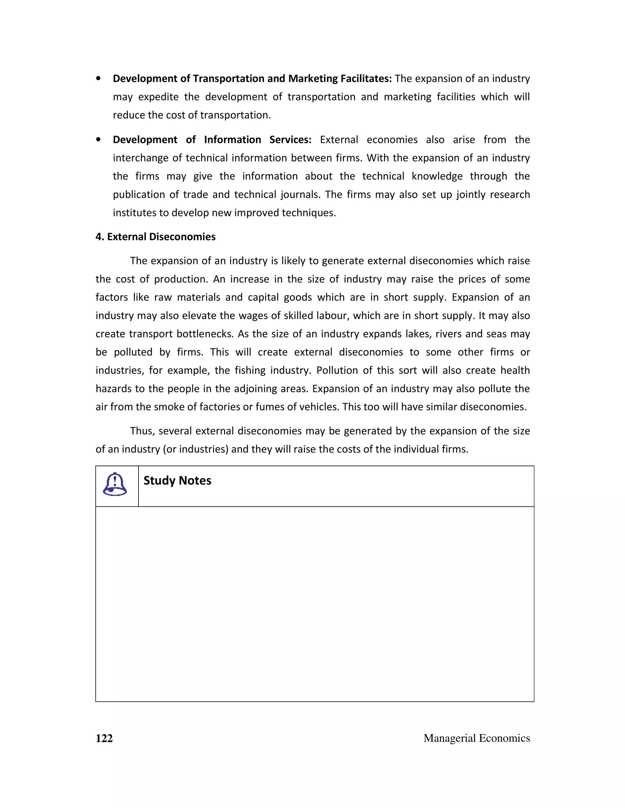 Development of Transportation and Marketing Facilitates: The expansion of an industry

•

may expedite the development of transportation and marketing facilities which will
reduce the cost of transportation.
•

Development of Information Services: External economies also arise from the
interchange of technical information between firms. With the expansion of an industry
the firms may give the information about the technical knowledge through the
publication of trade and technical journals. The firms may also set up jointly research
institutes to develop new improved techniques.

4. External Diseconomies
The expansion of an industry is likely to generate external diseconomies which raise
the cost of production. An increase in the size of industry may raise the prices of some
factors like raw materials and capital goods which are in short supply. Expansion of an
industry may also elevate the wages of skilled labour, which are in short supply. It may also
create transport bottlenecks. As the size of an industry expands lakes, rivers and seas may
be polluted by firms. This will create external diseconomies to some other firms or
industries, for example, the fishing industry. Pollution of this sort will also create health
hazards to the people in the adjoining areas. Expansion of an industry may also pollute the
air from the smoke of factories or fumes of vehicles. This too will have similar diseconomies.
Thus, several external diseconomies may be generated by the expansion of the size
of an industry (or industries) and they will raise the costs of the individual firms.

Study Notes

122

Managerial Economics

 