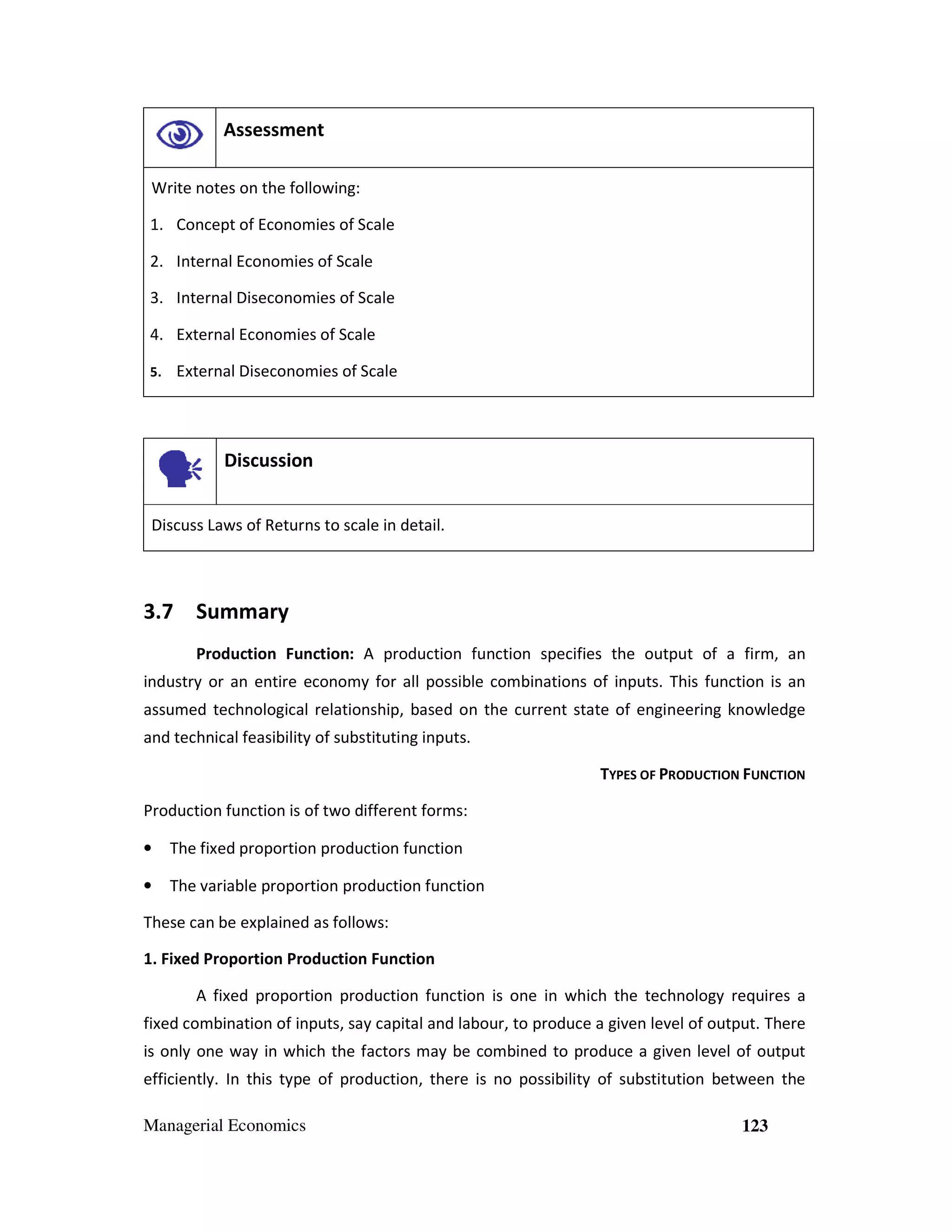 Assessment
Write notes on the following:
1. Concept of Economies of Scale
2. Internal Economies of Scale
3. Internal Diseconomies of Scale
4. External Economies of Scale
5.

External Diseconomies of Scale

Discussion
Discuss Laws of Returns to scale in detail.

3.7 Summary
Production Function: A production function specifies the output of a firm, an
industry or an entire economy for all possible combinations of inputs. This function is an
assumed technological relationship, based on the current state of engineering knowledge
and technical feasibility of substituting inputs.
TYPES OF PRODUCTION FUNCTION
Production function is of two different forms:
•

The fixed proportion production function

•

The variable proportion production function

These can be explained as follows:
1. Fixed Proportion Production Function
A fixed proportion production function is one in which the technology requires a
fixed combination of inputs, say capital and labour, to produce a given level of output. There
is only one way in which the factors may be combined to produce a given level of output
efficiently. In this type of production, there is no possibility of substitution between the
Managerial Economics

123

 