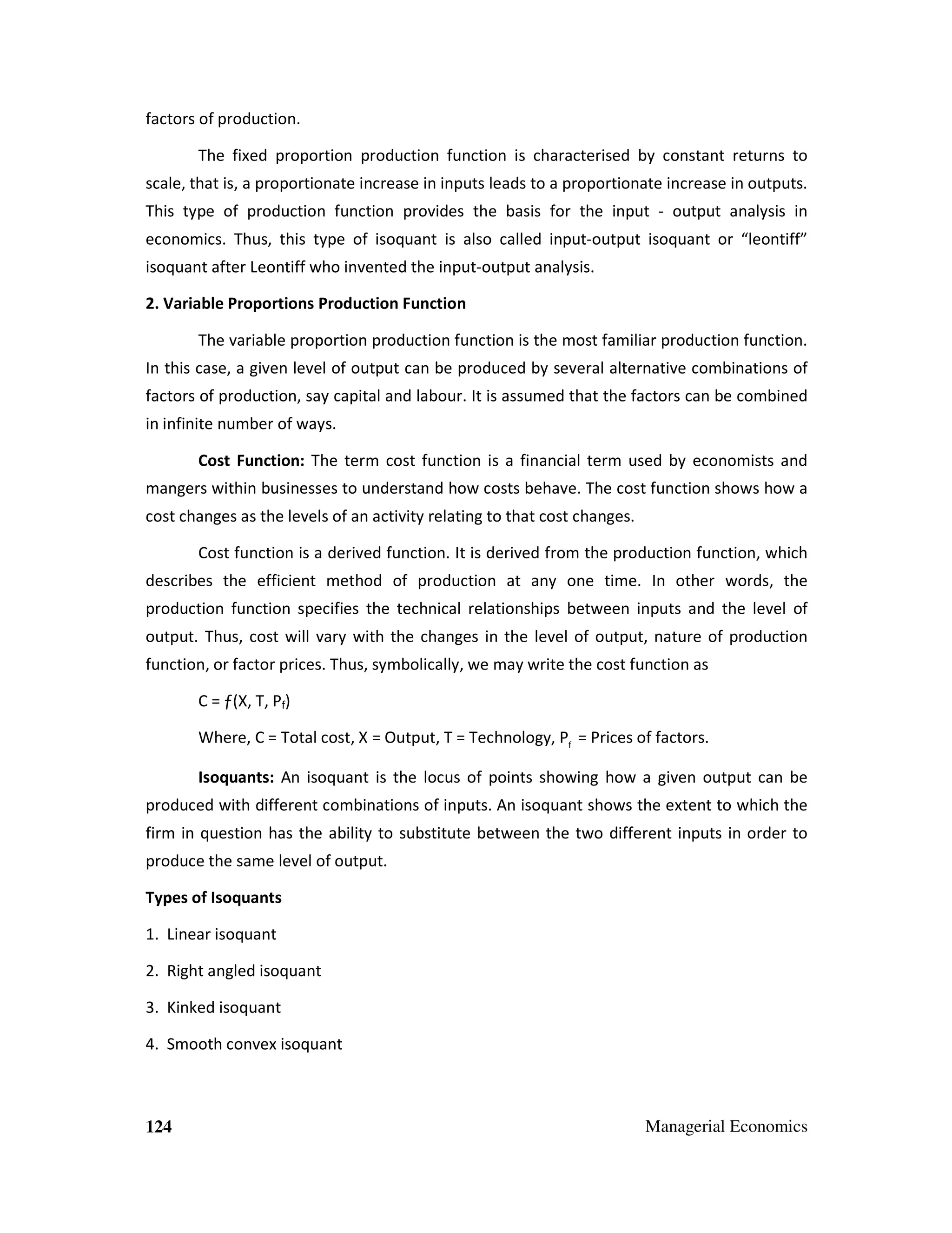 factors of production.
The fixed proportion production function is characterised by constant returns to
scale, that is, a proportionate increase in inputs leads to a proportionate increase in outputs.
This type of production function provides the basis for the input - output analysis in
economics. Thus, this type of isoquant is also called input-output isoquant or “leontiff”
isoquant after Leontiff who invented the input-output analysis.
2. Variable Proportions Production Function
The variable proportion production function is the most familiar production function.
In this case, a given level of output can be produced by several alternative combinations of
factors of production, say capital and labour. It is assumed that the factors can be combined
in infinite number of ways.
Cost Function: The term cost function is a financial term used by economists and
mangers within businesses to understand how costs behave. The cost function shows how a
cost changes as the levels of an activity relating to that cost changes.
Cost function is a derived function. It is derived from the production function, which
describes the efficient method of production at any one time. In other words, the
production function specifies the technical relationships between inputs and the level of
output. Thus, cost will vary with the changes in the level of output, nature of production
function, or factor prices. Thus, symbolically, we may write the cost function as
C = ƒ(X, T, Pf)
Where, C = Total cost, X = Output, T = Technology, Pf = Prices of factors.
Isoquants: An isoquant is the locus of points showing how a given output can be
produced with different combinations of inputs. An isoquant shows the extent to which the
firm in question has the ability to substitute between the two different inputs in order to
produce the same level of output.
Types of Isoquants
1. Linear isoquant
2. Right angled isoquant
3. Kinked isoquant
4. Smooth convex isoquant

124

Managerial Economics

 