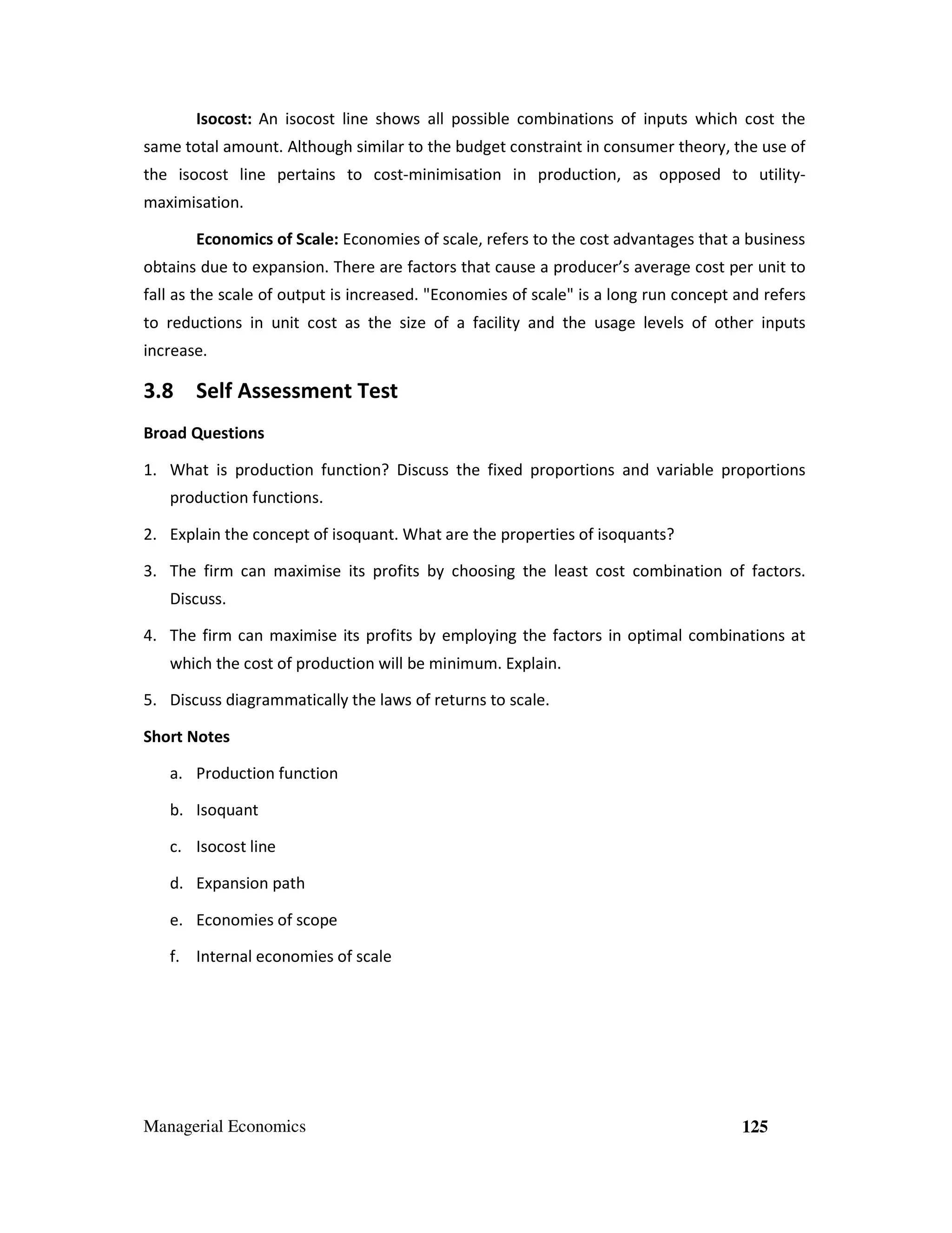 Isocost: An isocost line shows all possible combinations of inputs which cost the
same total amount. Although similar to the budget constraint in consumer theory, the use of
the isocost line pertains to cost-minimisation in production, as opposed to utilitymaximisation.
Economics of Scale: Economies of scale, refers to the cost advantages that a business
obtains due to expansion. There are factors that cause a producer’s average cost per unit to
fall as the scale of output is increased. "Economies of scale" is a long run concept and refers
to reductions in unit cost as the size of a facility and the usage levels of other inputs
increase.

3.8 Self Assessment Test
Broad Questions
1. What is production function? Discuss the fixed proportions and variable proportions
production functions.
2. Explain the concept of isoquant. What are the properties of isoquants?
3. The firm can maximise its profits by choosing the least cost combination of factors.
Discuss.
4. The firm can maximise its profits by employing the factors in optimal combinations at
which the cost of production will be minimum. Explain.
5. Discuss diagrammatically the laws of returns to scale.
Short Notes
a. Production function
b. Isoquant
c. Isocost line
d. Expansion path
e. Economies of scope
f. Internal economies of scale

Managerial Economics

125

 