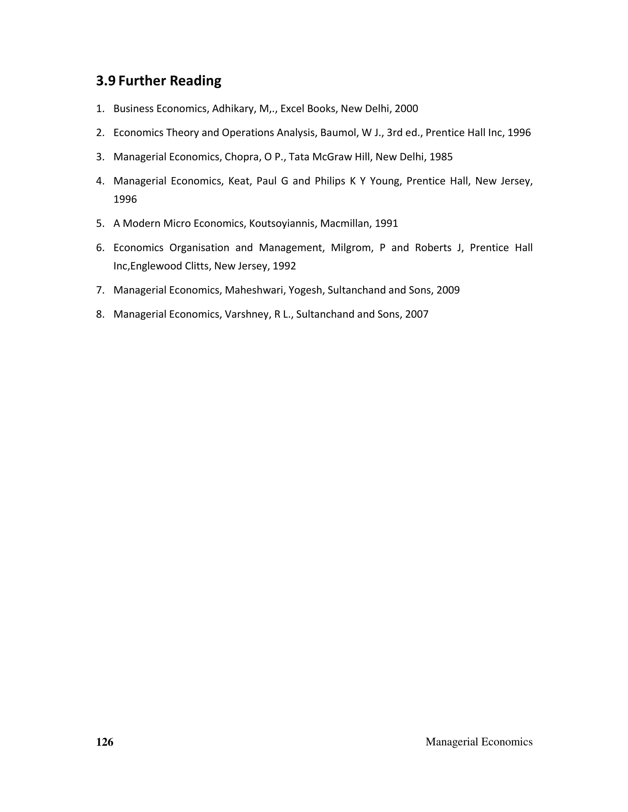 3.9 Further Reading
1. Business Economics, Adhikary, M,., Excel Books, New Delhi, 2000
2. Economics Theory and Operations Analysis, Baumol, W J., 3rd ed., Prentice Hall Inc, 1996
3. Managerial Economics, Chopra, O P., Tata McGraw Hill, New Delhi, 1985
4. Managerial Economics, Keat, Paul G and Philips K Y Young, Prentice Hall, New Jersey,
1996
5. A Modern Micro Economics, Koutsoyiannis, Macmillan, 1991
6. Economics Organisation and Management, Milgrom, P and Roberts J, Prentice Hall
Inc,Englewood Clitts, New Jersey, 1992
7. Managerial Economics, Maheshwari, Yogesh, Sultanchand and Sons, 2009
8. Managerial Economics, Varshney, R L., Sultanchand and Sons, 2007

126

Managerial Economics

 