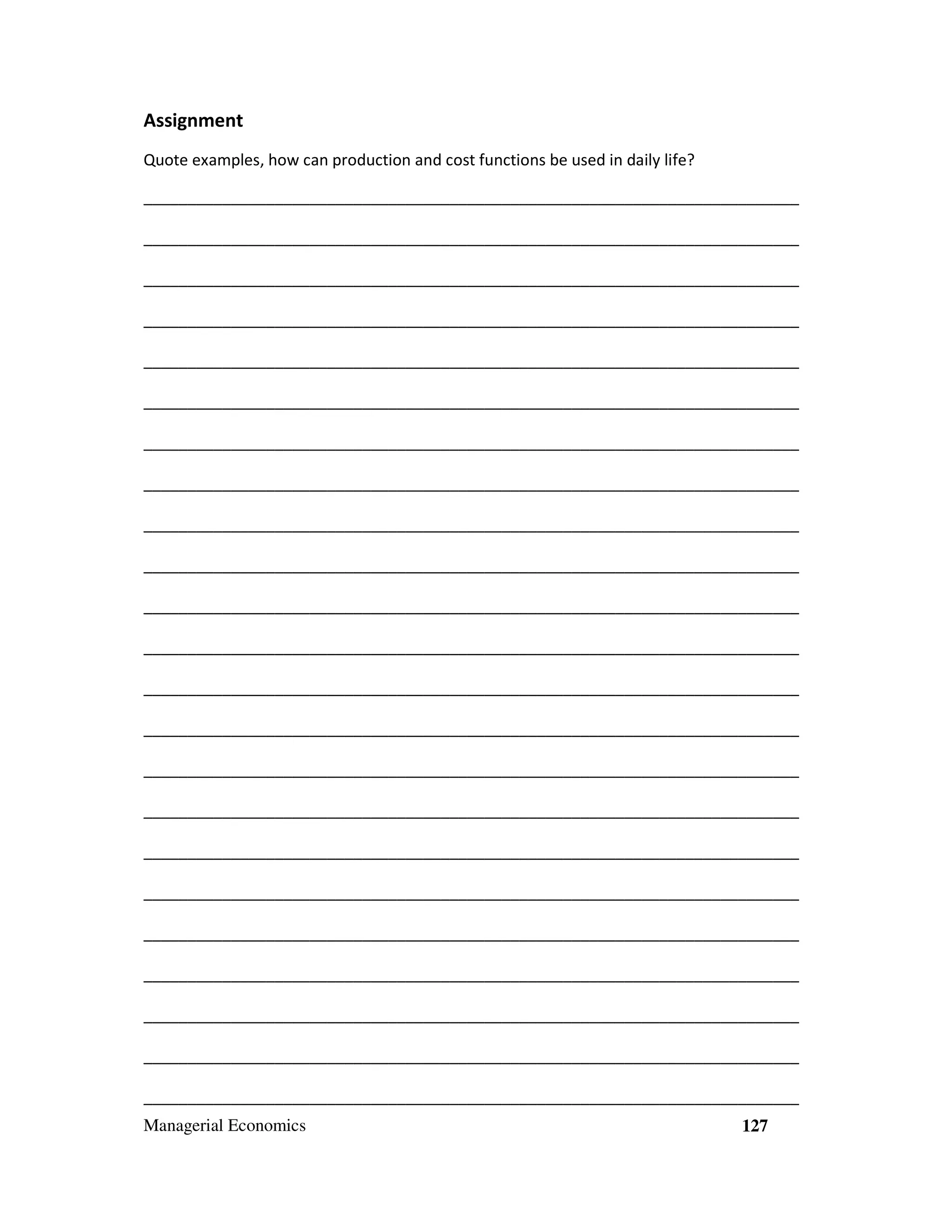 Assignment
Quote examples, how can production and cost functions be used in daily life?
___________________________________________________________________________
___________________________________________________________________________
___________________________________________________________________________
___________________________________________________________________________
___________________________________________________________________________
___________________________________________________________________________
___________________________________________________________________________
___________________________________________________________________________
___________________________________________________________________________
___________________________________________________________________________
___________________________________________________________________________
___________________________________________________________________________
___________________________________________________________________________
___________________________________________________________________________
___________________________________________________________________________
___________________________________________________________________________
___________________________________________________________________________
___________________________________________________________________________
___________________________________________________________________________
___________________________________________________________________________
___________________________________________________________________________
___________________________________________________________________________
___________________________________________________________________________
Managerial Economics

127

 