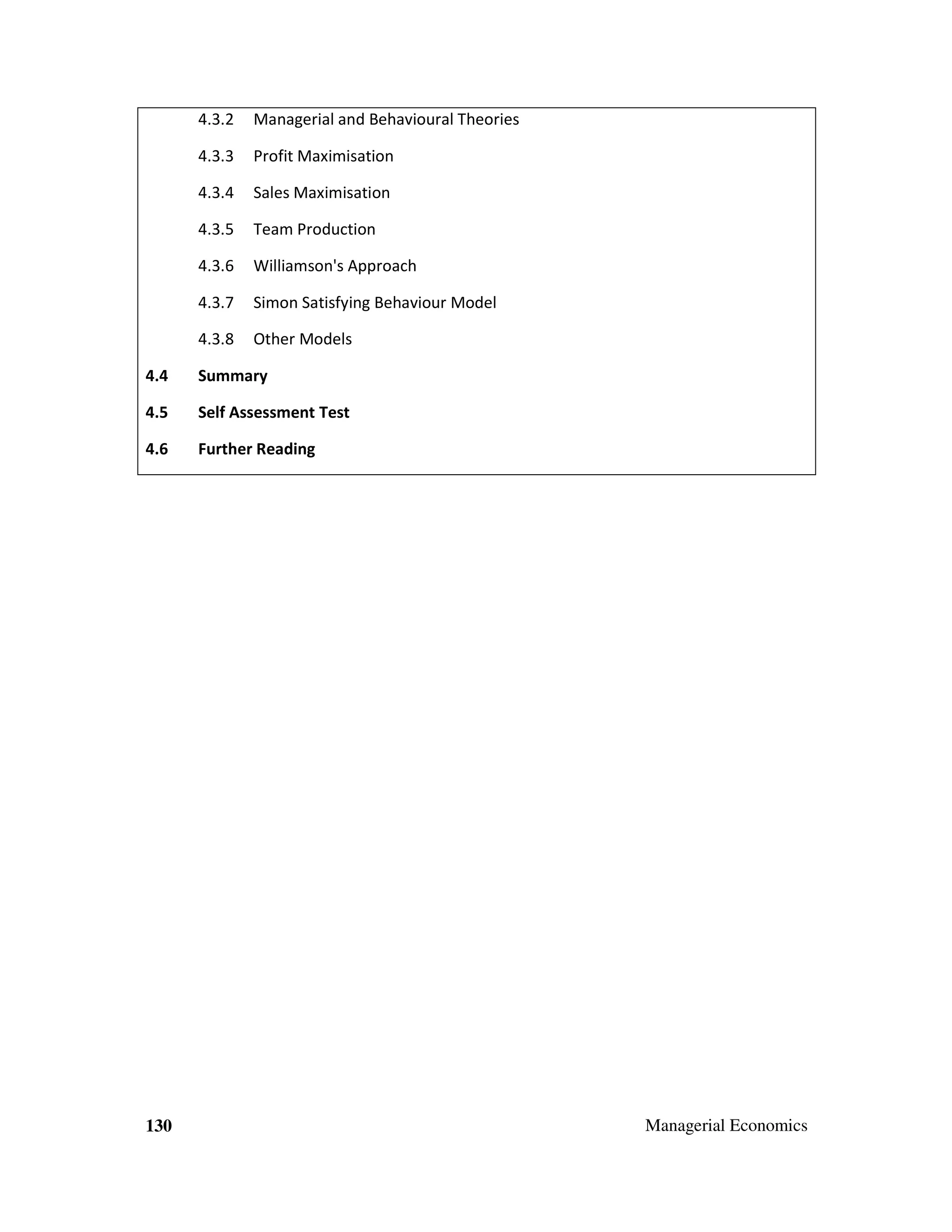 4.3.2

Managerial and Behavioural Theories

4.3.3

Profit Maximisation

4.3.4

Sales Maximisation

4.3.5

Team Production

4.3.6

Williamson's Approach

4.3.7

Simon Satisfying Behaviour Model

4.3.8

Other Models

4.4

Summary

4.5

Self Assessment Test

4.6

Further Reading

130

Managerial Economics

 