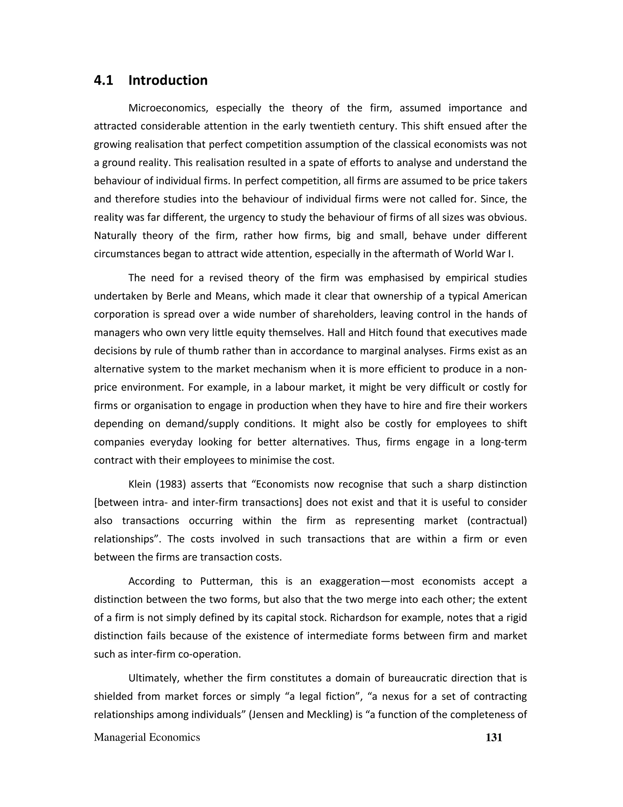 4.1 Introduction
Microeconomics, especially the theory of the firm, assumed importance and
attracted considerable attention in the early twentieth century. This shift ensued after the
growing realisation that perfect competition assumption of the classical economists was not
a ground reality. This realisation resulted in a spate of efforts to analyse and understand the
behaviour of individual firms. In perfect competition, all firms are assumed to be price takers
and therefore studies into the behaviour of individual firms were not called for. Since, the
reality was far different, the urgency to study the behaviour of firms of all sizes was obvious.
Naturally theory of the firm, rather how firms, big and small, behave under different
circumstances began to attract wide attention, especially in the aftermath of World War I.
The need for a revised theory of the firm was emphasised by empirical studies
undertaken by Berle and Means, which made it clear that ownership of a typical American
corporation is spread over a wide number of shareholders, leaving control in the hands of
managers who own very little equity themselves. Hall and Hitch found that executives made
decisions by rule of thumb rather than in accordance to marginal analyses. Firms exist as an
alternative system to the market mechanism when it is more efficient to produce in a nonprice environment. For example, in a labour market, it might be very difficult or costly for
firms or organisation to engage in production when they have to hire and fire their workers
depending on demand/supply conditions. It might also be costly for employees to shift
companies everyday looking for better alternatives. Thus, firms engage in a long-term
contract with their employees to minimise the cost.
Klein (1983) asserts that “Economists now recognise that such a sharp distinction
[between intra- and inter-firm transactions] does not exist and that it is useful to consider
also transactions occurring within the firm as representing market (contractual)
relationships”. The costs involved in such transactions that are within a firm or even
between the firms are transaction costs.
According to Putterman, this is an exaggeration—most economists accept a
distinction between the two forms, but also that the two merge into each other; the extent
of a firm is not simply defined by its capital stock. Richardson for example, notes that a rigid
distinction fails because of the existence of intermediate forms between firm and market
such as inter-firm co-operation.
Ultimately, whether the firm constitutes a domain of bureaucratic direction that is
shielded from market forces or simply “a legal fiction”, “a nexus for a set of contracting
relationships among individuals” (Jensen and Meckling) is “a function of the completeness of
Managerial Economics

131

 