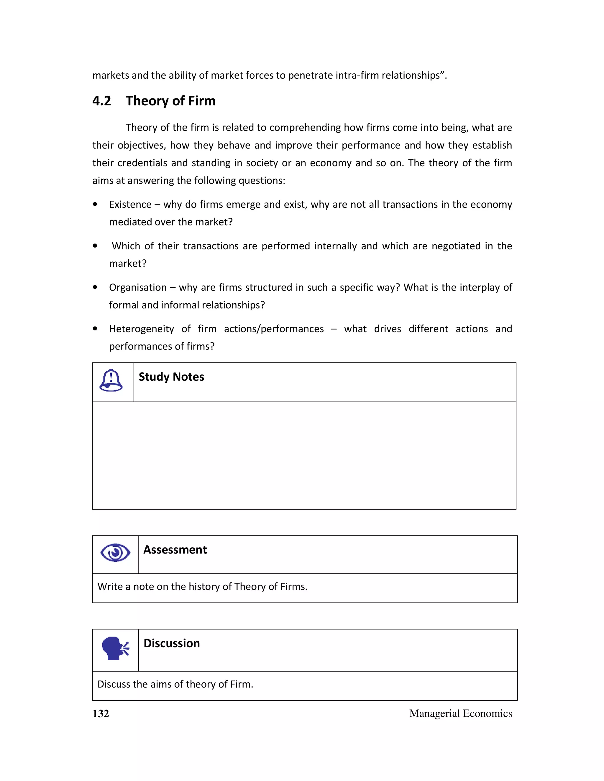 markets and the ability of market forces to penetrate intra-firm relationships”.

4.2 Theory of Firm
Theory of the firm is related to comprehending how firms come into being, what are
their objectives, how they behave and improve their performance and how they establish
their credentials and standing in society or an economy and so on. The theory of the firm
aims at answering the following questions:
•

Existence – why do firms emerge and exist, why are not all transactions in the economy
mediated over the market?

•

Which of their transactions are performed internally and which are negotiated in the
market?

•

Organisation – why are firms structured in such a specific way? What is the interplay of
formal and informal relationships?

•

Heterogeneity of firm actions/performances – what drives different actions and
performances of firms?

Study Notes

Assessment
Write a note on the history of Theory of Firms.

Discussion
Discuss the aims of theory of Firm.
132

Managerial Economics

 