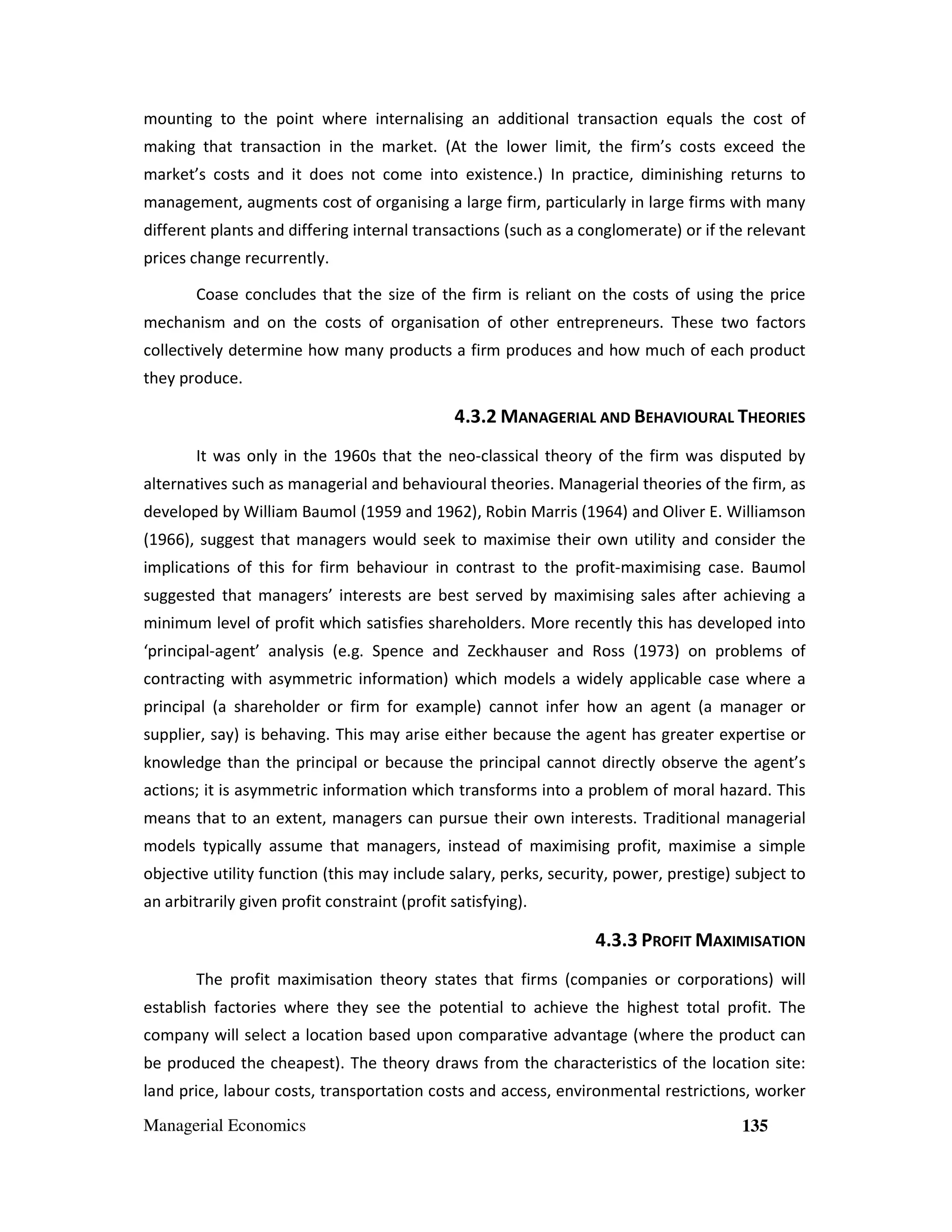 mounting to the point where internalising an additional transaction equals the cost of
making that transaction in the market. (At the lower limit, the firm’s costs exceed the
market’s costs and it does not come into existence.) In practice, diminishing returns to
management, augments cost of organising a large firm, particularly in large firms with many
different plants and differing internal transactions (such as a conglomerate) or if the relevant
prices change recurrently.
Coase concludes that the size of the firm is reliant on the costs of using the price
mechanism and on the costs of organisation of other entrepreneurs. These two factors
collectively determine how many products a firm produces and how much of each product
they produce.

4.3.2 MANAGERIAL AND BEHAVIOURAL THEORIES
It was only in the 1960s that the neo-classical theory of the firm was disputed by
alternatives such as managerial and behavioural theories. Managerial theories of the firm, as
developed by William Baumol (1959 and 1962), Robin Marris (1964) and Oliver E. Williamson
(1966), suggest that managers would seek to maximise their own utility and consider the
implications of this for firm behaviour in contrast to the profit-maximising case. Baumol
suggested that managers’ interests are best served by maximising sales after achieving a
minimum level of profit which satisfies shareholders. More recently this has developed into
‘principal-agent’ analysis (e.g. Spence and Zeckhauser and Ross (1973) on problems of
contracting with asymmetric information) which models a widely applicable case where a
principal (a shareholder or firm for example) cannot infer how an agent (a manager or
supplier, say) is behaving. This may arise either because the agent has greater expertise or
knowledge than the principal or because the principal cannot directly observe the agent’s
actions; it is asymmetric information which transforms into a problem of moral hazard. This
means that to an extent, managers can pursue their own interests. Traditional managerial
models typically assume that managers, instead of maximising profit, maximise a simple
objective utility function (this may include salary, perks, security, power, prestige) subject to
an arbitrarily given profit constraint (profit satisfying).

4.3.3 PROFIT MAXIMISATION
The profit maximisation theory states that firms (companies or corporations) will
establish factories where they see the potential to achieve the highest total profit. The
company will select a location based upon comparative advantage (where the product can
be produced the cheapest). The theory draws from the characteristics of the location site:
land price, labour costs, transportation costs and access, environmental restrictions, worker
Managerial Economics

135

 
