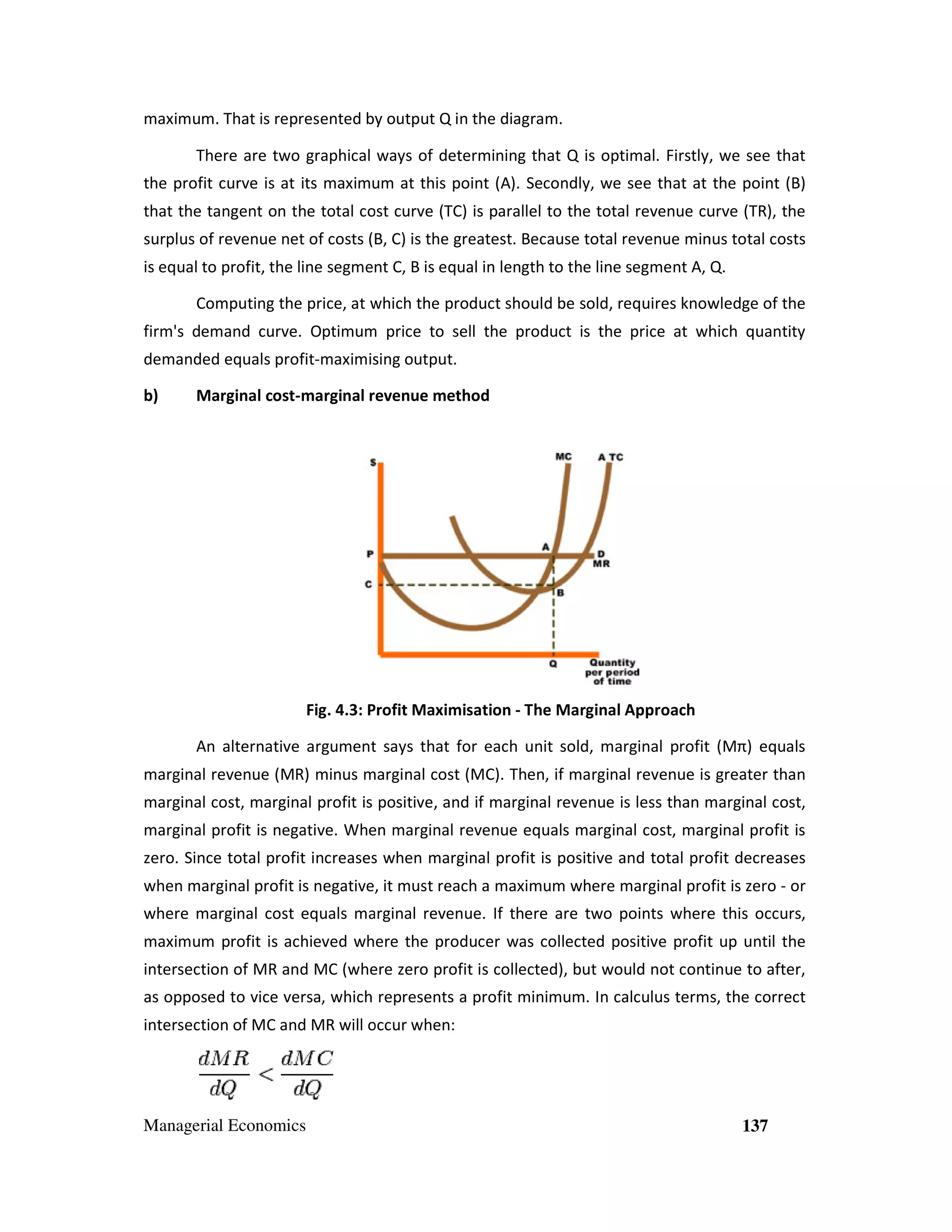 maximum. That is represented by output Q in the diagram.
There are two graphical ways of determining that Q is optimal. Firstly, we see that
the profit curve is at its maximum at this point (A). Secondly, we see that at the point (B)
fit
that the tangent on the total cost curve (TC) is parallel to the total revenue curve (TR), the
surplus of revenue net of costs (B, C) is the greatest. Because total revenue minus total costs
ue
is equal to profit, the line segment C, B is equal in length to the line segment A, Q
, Q.
Computing the price, at which the product should be sold, requires knowledge of the
firm's demand curve. Optimum price to sell the product is the price at which quantity
t
ice
demanded equals profit-maximis output.
sing
b)

Marginal cost-marginal revenue method
marginal

Fig. 4.3: Profit Maximisation - The Marginal Approach
An alternative argument says that for each unit sold, marginal profit (Mπ) equals
marginal revenue (MR) minus marginal cost (MC). Then, if marginal revenue is greater than
marginal cost, marginal profit is positive, and if marginal revenue is less than marginal cost,
mar
marginal profit is negative. When marginal revenue equals marginal cost, marginal profit is
zero. Since total profit increases when marginal profit is positive and total profit decreases
when marginal profit is negative, it must reach a maximum where marginal profit is zero - or
where marginal cost equals marginal revenue. If there are two points where this occurs,
maximum profit is achieved where the producer was collected positive profit up until the
intersection of MR and MC (where zero profit is collected), but would not continue to after,
profit
as opposed to vice versa, which represents a profit minimum. In calculus terms, the correct
intersection of MC and MR will occur when:

Managerial Economics

137

 