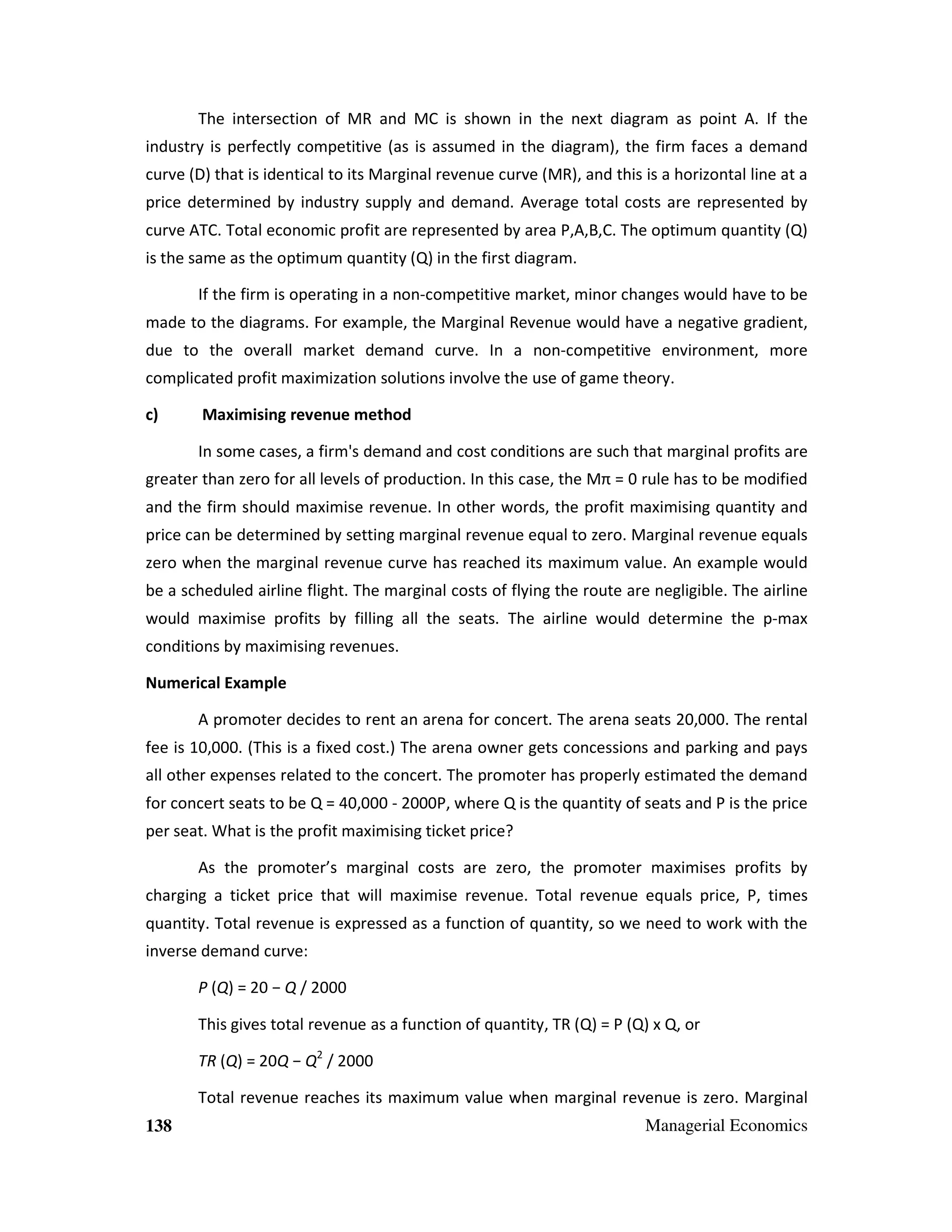 The intersection of MR and MC is shown in the next diagram as point A. If the
industry is perfectly competitive (as is assumed in the diagram), the firm faces a demand
curve (D) that is identical to its Marginal revenue curve (MR), and this is a horizontal line at a
price determined by industry supply and demand. Average total costs are represented by
curve ATC. Total economic profit are represented by area P,A,B,C. The optimum quantity (Q)
is the same as the optimum quantity (Q) in the first diagram.
If the firm is operating in a non-competitive market, minor changes would have to be
made to the diagrams. For example, the Marginal Revenue would have a negative gradient,
due to the overall market demand curve. In a non-competitive environment, more
complicated profit maximization solutions involve the use of game theory.
c)

Maximising revenue method
In some cases, a firm's demand and cost conditions are such that marginal profits are

greater than zero for all levels of production. In this case, the Mπ = 0 rule has to be modified
and the firm should maximise revenue. In other words, the profit maximising quantity and
price can be determined by setting marginal revenue equal to zero. Marginal revenue equals
zero when the marginal revenue curve has reached its maximum value. An example would
be a scheduled airline flight. The marginal costs of flying the route are negligible. The airline
would maximise profits by filling all the seats. The airline would determine the p-max
conditions by maximising revenues.
Numerical Example
A promoter decides to rent an arena for concert. The arena seats 20,000. The rental
fee is 10,000. (This is a fixed cost.) The arena owner gets concessions and parking and pays
all other expenses related to the concert. The promoter has properly estimated the demand
for concert seats to be Q = 40,000 - 2000P, where Q is the quantity of seats and P is the price
per seat. What is the profit maximising ticket price?
As the promoter’s marginal costs are zero, the promoter maximises profits by
charging a ticket price that will maximise revenue. Total revenue equals price, P, times
quantity. Total revenue is expressed as a function of quantity, so we need to work with the
inverse demand curve:
P (Q) = 20 − Q / 2000
This gives total revenue as a function of quantity, TR (Q) = P (Q) x Q, or
TR (Q) = 20Q − Q2 / 2000
Total revenue reaches its maximum value when marginal revenue is zero. Marginal
138

Managerial Economics

 