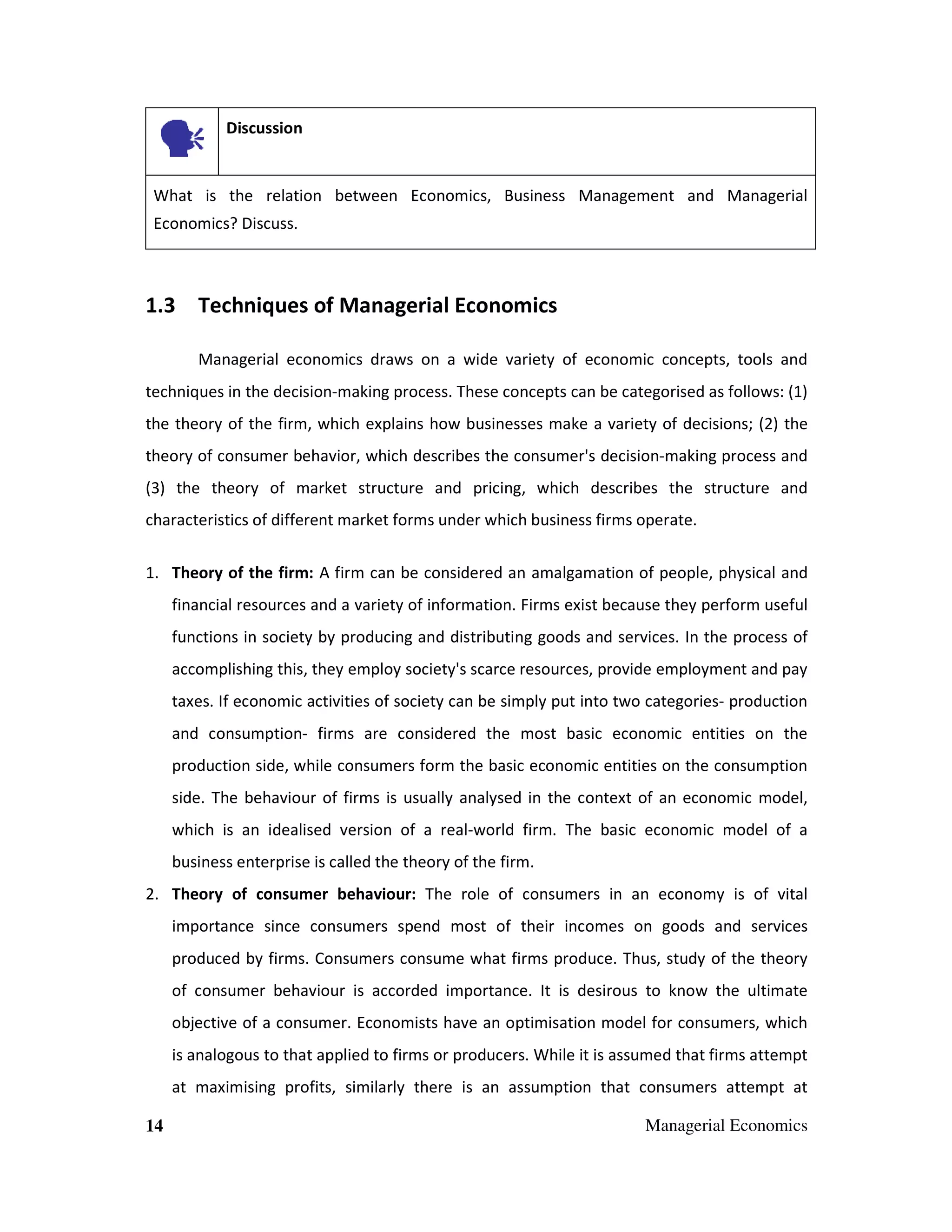 Discussion

What is the relation between Economics, Business Management and Managerial
Economics? Discuss.

1.3 Techniques of Managerial Economics
Managerial economics draws on a wide variety of economic concepts, tools and
techniques in the decision-making process. These concepts can be categorised as follows: (1)
the theory of the firm, which explains how businesses make a variety of decisions; (2) the
theory of consumer behavior, which describes the consumer's decision-making process and
(3) the theory of market structure and pricing, which describes the structure and
characteristics of different market forms under which business firms operate.
1. Theory of the firm: A firm can be considered an amalgamation of people, physical and
financial resources and a variety of information. Firms exist because they perform useful
functions in society by producing and distributing goods and services. In the process of
accomplishing this, they employ society's scarce resources, provide employment and pay
taxes. If economic activities of society can be simply put into two categories- production
and consumption- firms are considered the most basic economic entities on the
production side, while consumers form the basic economic entities on the consumption
side. The behaviour of firms is usually analysed in the context of an economic model,
which is an idealised version of a real-world firm. The basic economic model of a
business enterprise is called the theory of the firm.
2. Theory of consumer behaviour: The role of consumers in an economy is of vital
importance since consumers spend most of their incomes on goods and services
produced by firms. Consumers consume what firms produce. Thus, study of the theory
of consumer behaviour is accorded importance. It is desirous to know the ultimate
objective of a consumer. Economists have an optimisation model for consumers, which
is analogous to that applied to firms or producers. While it is assumed that firms attempt
at maximising profits, similarly there is an assumption that consumers attempt at
14

Managerial Economics

 