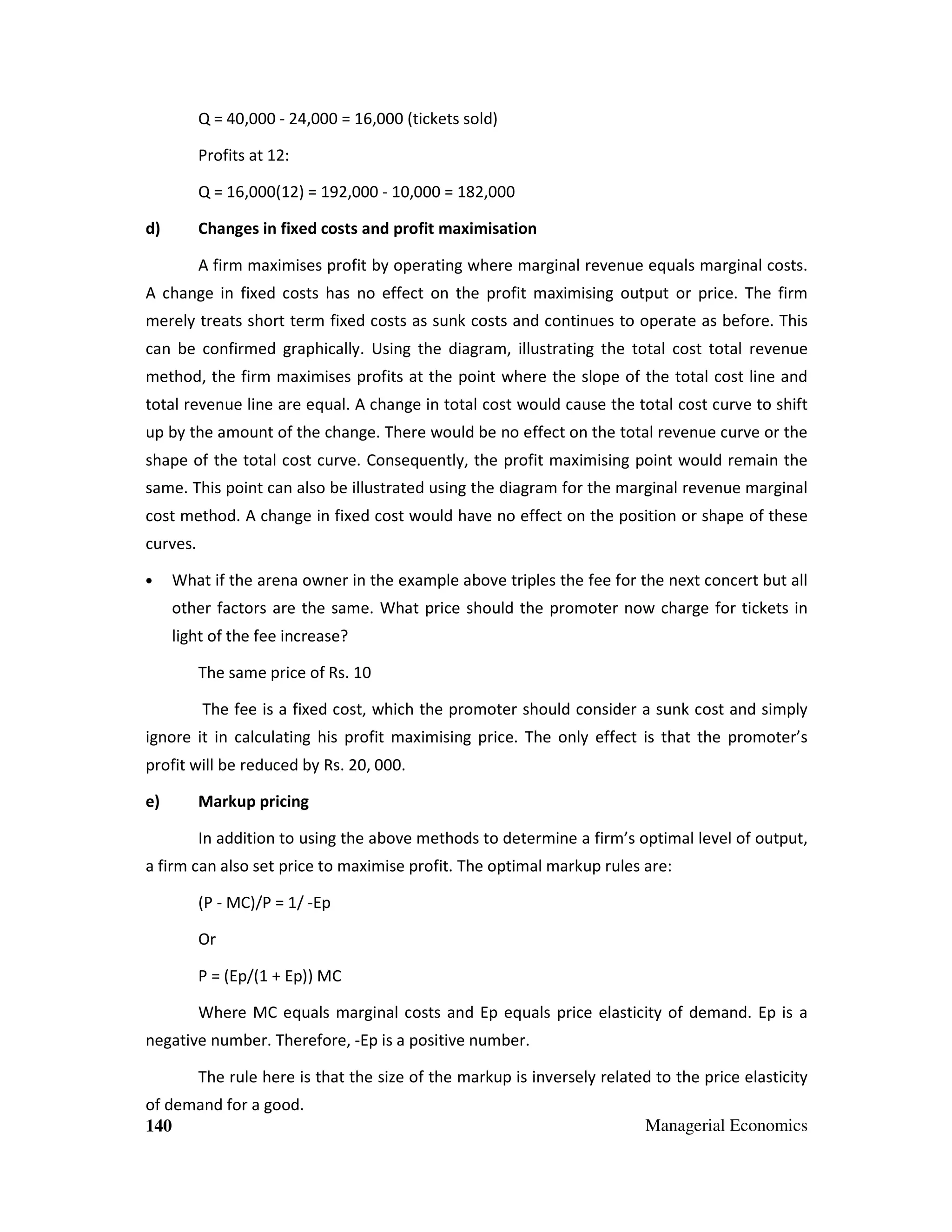 Q = 40,000 - 24,000 = 16,000 (tickets sold)
Profits at 12:
Q = 16,000(12) = 192,000 - 10,000 = 182,000
d)

Changes in fixed costs and profit maximisation
A firm maximises profit by operating where marginal revenue equals marginal costs.

A change in fixed costs has no effect on the profit maximising output or price. The firm
merely treats short term fixed costs as sunk costs and continues to operate as before. This
can be confirmed graphically. Using the diagram, illustrating the total cost total revenue
method, the firm maximises profits at the point where the slope of the total cost line and
total revenue line are equal. A change in total cost would cause the total cost curve to shift
up by the amount of the change. There would be no effect on the total revenue curve or the
shape of the total cost curve. Consequently, the profit maximising point would remain the
same. This point can also be illustrated using the diagram for the marginal revenue marginal
cost method. A change in fixed cost would have no effect on the position or shape of these
curves.
•

What if the arena owner in the example above triples the fee for the next concert but all
other factors are the same. What price should the promoter now charge for tickets in
light of the fee increase?
The same price of Rs. 10
The fee is a fixed cost, which the promoter should consider a sunk cost and simply

ignore it in calculating his profit maximising price. The only effect is that the promoter’s
profit will be reduced by Rs. 20, 000.
e)

Markup pricing
In addition to using the above methods to determine a firm’s optimal level of output,

a firm can also set price to maximise profit. The optimal markup rules are:
(P - MC)/P = 1/ -Ep
Or
P = (Ep/(1 + Ep)) MC
Where MC equals marginal costs and Ep equals price elasticity of demand. Ep is a
negative number. Therefore, -Ep is a positive number.
The rule here is that the size of the markup is inversely related to the price elasticity
of demand for a good.
140

Managerial Economics

 