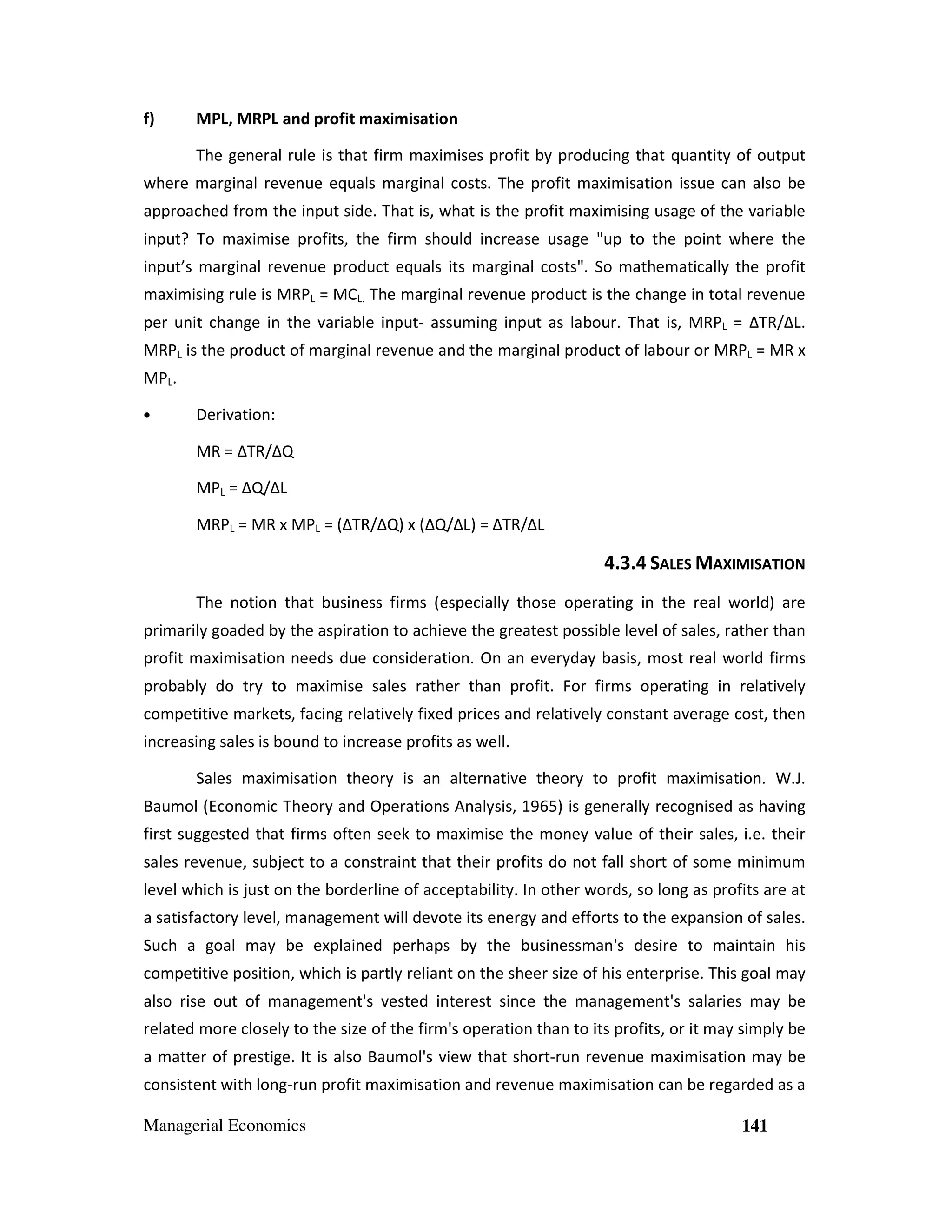 f)

MPL, MRPL and profit maximisation
The general rule is that firm maximises profit by producing that quantity of output

where marginal revenue equals marginal costs. The profit maximisation issue can also be
approached from the input side. That is, what is the profit maximising usage of the variable
input? To maximise profits, the firm should increase usage "up to the point where the
input’s marginal revenue product equals its marginal costs". So mathematically the profit
maximising rule is MRPL = MCL. The marginal revenue product is the change in total revenue
per unit change in the variable input- assuming input as labour. That is, MRPL = ∆TR/∆L.
MRPL is the product of marginal revenue and the marginal product of labour or MRPL = MR x
MPL.
•

Derivation:
MR = ∆TR/∆Q
MPL = ∆Q/∆L
MRPL = MR x MPL = (∆TR/∆Q) x (∆Q/∆L) = ∆TR/∆L

4.3.4 SALES MAXIMISATION
The notion that business firms (especially those operating in the real world) are
primarily goaded by the aspiration to achieve the greatest possible level of sales, rather than
profit maximisation needs due consideration. On an everyday basis, most real world firms
probably do try to maximise sales rather than profit. For firms operating in relatively
competitive markets, facing relatively fixed prices and relatively constant average cost, then
increasing sales is bound to increase profits as well.
Sales maximisation theory is an alternative theory to profit maximisation. W.J.
Baumol (Economic Theory and Operations Analysis, 1965) is generally recognised as having
first suggested that firms often seek to maximise the money value of their sales, i.e. their
sales revenue, subject to a constraint that their profits do not fall short of some minimum
level which is just on the borderline of acceptability. In other words, so long as profits are at
a satisfactory level, management will devote its energy and efforts to the expansion of sales.
Such a goal may be explained perhaps by the businessman's desire to maintain his
competitive position, which is partly reliant on the sheer size of his enterprise. This goal may
also rise out of management's vested interest since the management's salaries may be
related more closely to the size of the firm's operation than to its profits, or it may simply be
a matter of prestige. It is also Baumol's view that short-run revenue maximisation may be
consistent with long-run profit maximisation and revenue maximisation can be regarded as a
Managerial Economics

141

 