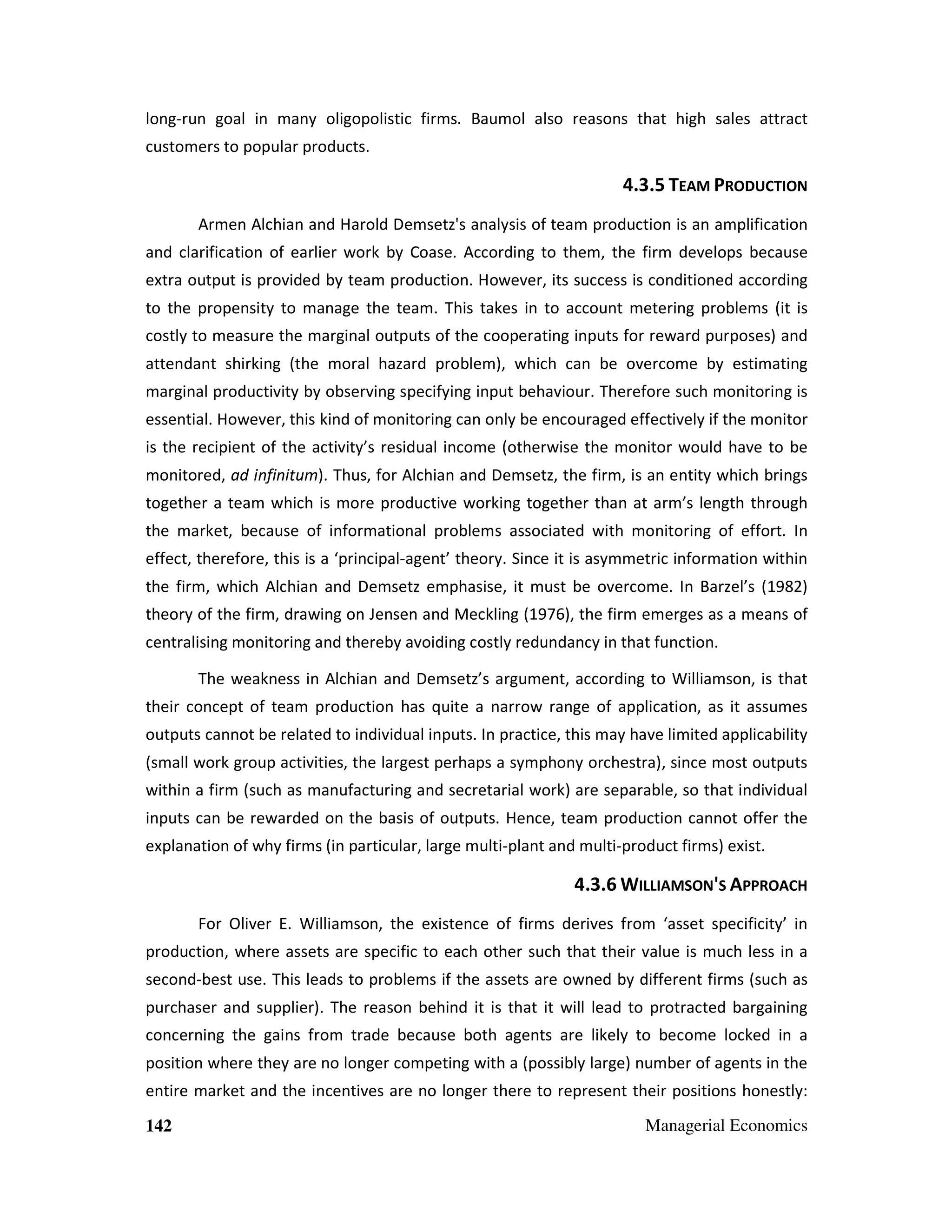 long-run goal in many oligopolistic firms. Baumol also reasons that high sales attract
customers to popular products.

4.3.5 TEAM PRODUCTION
Armen Alchian and Harold Demsetz's analysis of team production is an amplification
and clarification of earlier work by Coase. According to them, the firm develops because
extra output is provided by team production. However, its success is conditioned according
to the propensity to manage the team. This takes in to account metering problems (it is
costly to measure the marginal outputs of the cooperating inputs for reward purposes) and
attendant shirking (the moral hazard problem), which can be overcome by estimating
marginal productivity by observing specifying input behaviour. Therefore such monitoring is
essential. However, this kind of monitoring can only be encouraged effectively if the monitor
is the recipient of the activity’s residual income (otherwise the monitor would have to be
monitored, ad infinitum). Thus, for Alchian and Demsetz, the firm, is an entity which brings
together a team which is more productive working together than at arm’s length through
the market, because of informational problems associated with monitoring of effort. In
effect, therefore, this is a ‘principal-agent’ theory. Since it is asymmetric information within
the firm, which Alchian and Demsetz emphasise, it must be overcome. In Barzel’s (1982)
theory of the firm, drawing on Jensen and Meckling (1976), the firm emerges as a means of
centralising monitoring and thereby avoiding costly redundancy in that function.
The weakness in Alchian and Demsetz’s argument, according to Williamson, is that
their concept of team production has quite a narrow range of application, as it assumes
outputs cannot be related to individual inputs. In practice, this may have limited applicability
(small work group activities, the largest perhaps a symphony orchestra), since most outputs
within a firm (such as manufacturing and secretarial work) are separable, so that individual
inputs can be rewarded on the basis of outputs. Hence, team production cannot offer the
explanation of why firms (in particular, large multi-plant and multi-product firms) exist.

4.3.6 WILLIAMSON'S APPROACH
For Oliver E. Williamson, the existence of firms derives from ‘asset specificity’ in
production, where assets are specific to each other such that their value is much less in a
second-best use. This leads to problems if the assets are owned by different firms (such as
purchaser and supplier). The reason behind it is that it will lead to protracted bargaining
concerning the gains from trade because both agents are likely to become locked in a
position where they are no longer competing with a (possibly large) number of agents in the
entire market and the incentives are no longer there to represent their positions honestly:
142

Managerial Economics

 