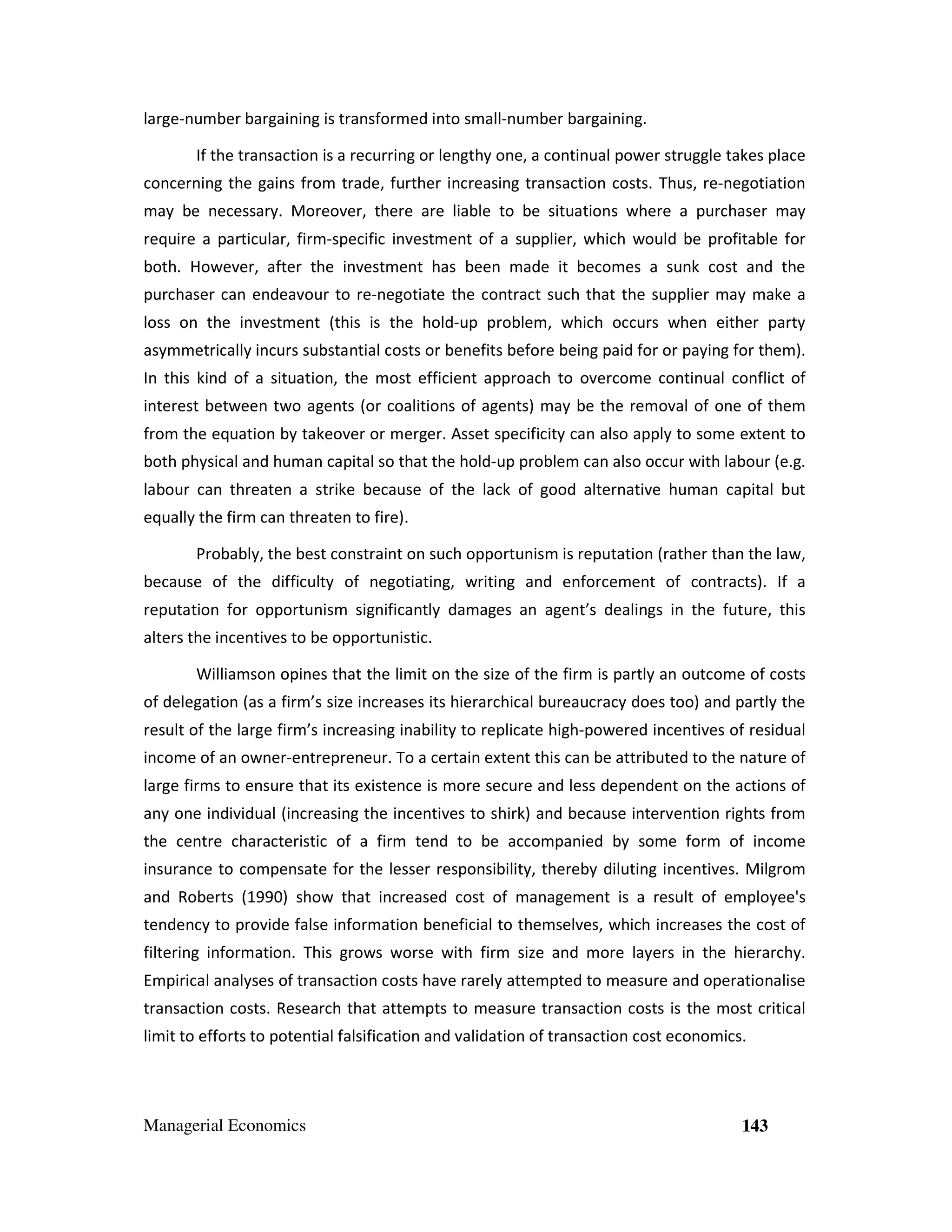 large-number bargaining is transformed into small-number bargaining.
If the transaction is a recurring or lengthy one, a continual power struggle takes place
concerning the gains from trade, further increasing transaction costs. Thus, re-negotiation
may be necessary. Moreover, there are liable to be situations where a purchaser may
require a particular, firm-specific investment of a supplier, which would be profitable for
both. However, after the investment has been made it becomes a sunk cost and the
purchaser can endeavour to re-negotiate the contract such that the supplier may make a
loss on the investment (this is the hold-up problem, which occurs when either party
asymmetrically incurs substantial costs or benefits before being paid for or paying for them).
In this kind of a situation, the most efficient approach to overcome continual conflict of
interest between two agents (or coalitions of agents) may be the removal of one of them
from the equation by takeover or merger. Asset specificity can also apply to some extent to
both physical and human capital so that the hold-up problem can also occur with labour (e.g.
labour can threaten a strike because of the lack of good alternative human capital but
equally the firm can threaten to fire).
Probably, the best constraint on such opportunism is reputation (rather than the law,
because of the difficulty of negotiating, writing and enforcement of contracts). If a
reputation for opportunism significantly damages an agent’s dealings in the future, this
alters the incentives to be opportunistic.
Williamson opines that the limit on the size of the firm is partly an outcome of costs
of delegation (as a firm’s size increases its hierarchical bureaucracy does too) and partly the
result of the large firm’s increasing inability to replicate high-powered incentives of residual
income of an owner-entrepreneur. To a certain extent this can be attributed to the nature of
large firms to ensure that its existence is more secure and less dependent on the actions of
any one individual (increasing the incentives to shirk) and because intervention rights from
the centre characteristic of a firm tend to be accompanied by some form of income
insurance to compensate for the lesser responsibility, thereby diluting incentives. Milgrom
and Roberts (1990) show that increased cost of management is a result of employee's
tendency to provide false information beneficial to themselves, which increases the cost of
filtering information. This grows worse with firm size and more layers in the hierarchy.
Empirical analyses of transaction costs have rarely attempted to measure and operationalise
transaction costs. Research that attempts to measure transaction costs is the most critical
limit to efforts to potential falsification and validation of transaction cost economics.

Managerial Economics

143

 