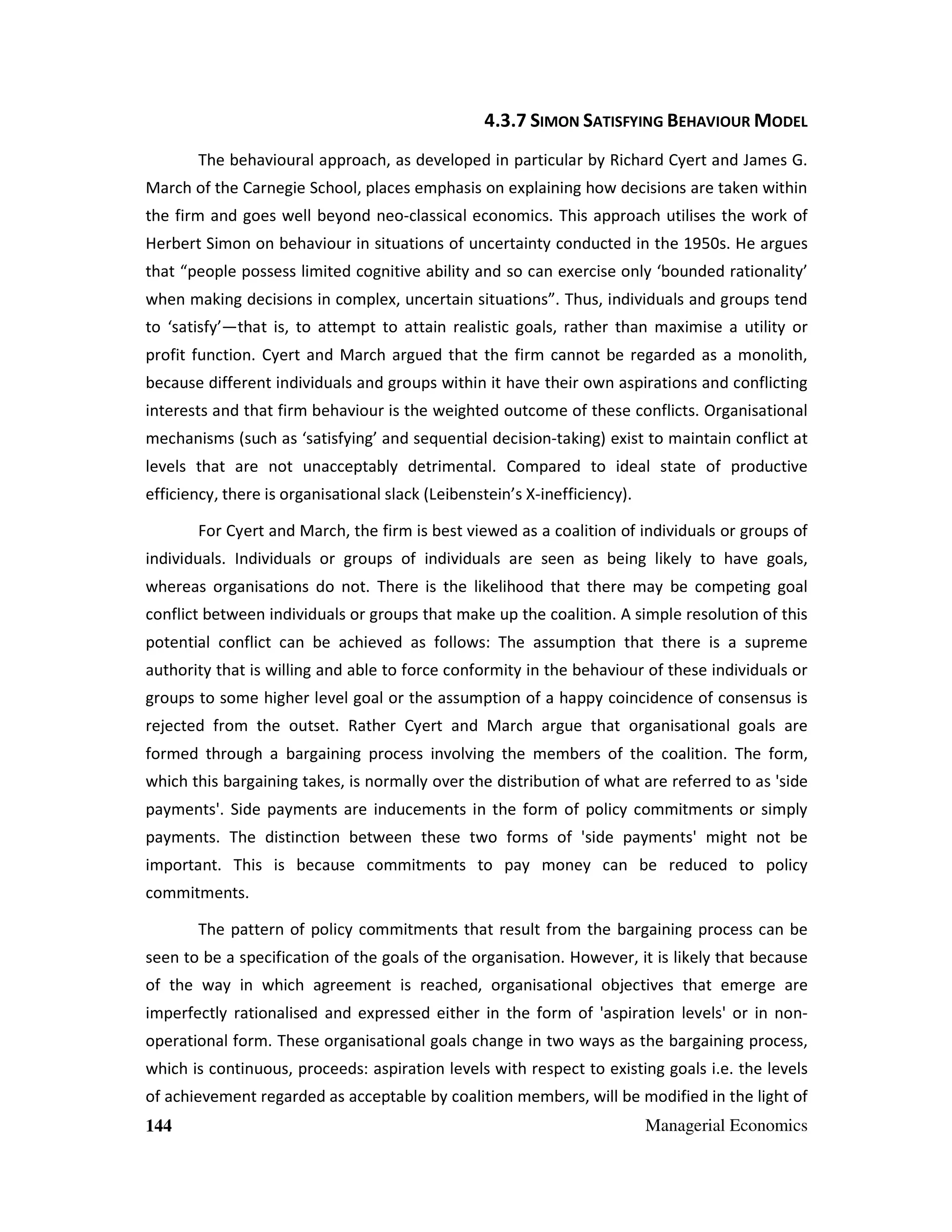 4.3.7 SIMON SATISFYING BEHAVIOUR MODEL
The behavioural approach, as developed in particular by Richard Cyert and James G.
March of the Carnegie School, places emphasis on explaining how decisions are taken within
the firm and goes well beyond neo-classical economics. This approach utilises the work of
Herbert Simon on behaviour in situations of uncertainty conducted in the 1950s. He argues
that “people possess limited cognitive ability and so can exercise only ‘bounded rationality’
when making decisions in complex, uncertain situations”. Thus, individuals and groups tend
to ‘satisfy’—that is, to attempt to attain realistic goals, rather than maximise a utility or
profit function. Cyert and March argued that the firm cannot be regarded as a monolith,
because different individuals and groups within it have their own aspirations and conflicting
interests and that firm behaviour is the weighted outcome of these conflicts. Organisational
mechanisms (such as ‘satisfying’ and sequential decision-taking) exist to maintain conflict at
levels that are not unacceptably detrimental. Compared to ideal state of productive
efficiency, there is organisational slack (Leibenstein’s X-inefficiency).
For Cyert and March, the firm is best viewed as a coalition of individuals or groups of
individuals. Individuals or groups of individuals are seen as being likely to have goals,
whereas organisations do not. There is the likelihood that there may be competing goal
conflict between individuals or groups that make up the coalition. A simple resolution of this
potential conflict can be achieved as follows: The assumption that there is a supreme
authority that is willing and able to force conformity in the behaviour of these individuals or
groups to some higher level goal or the assumption of a happy coincidence of consensus is
rejected from the outset. Rather Cyert and March argue that organisational goals are
formed through a bargaining process involving the members of the coalition. The form,
which this bargaining takes, is normally over the distribution of what are referred to as 'side
payments'. Side payments are inducements in the form of policy commitments or simply
payments. The distinction between these two forms of 'side payments' might not be
important. This is because commitments to pay money can be reduced to policy
commitments.
The pattern of policy commitments that result from the bargaining process can be
seen to be a specification of the goals of the organisation. However, it is likely that because
of the way in which agreement is reached, organisational objectives that emerge are
imperfectly rationalised and expressed either in the form of 'aspiration levels' or in nonoperational form. These organisational goals change in two ways as the bargaining process,
which is continuous, proceeds: aspiration levels with respect to existing goals i.e. the levels
of achievement regarded as acceptable by coalition members, will be modified in the light of
144

Managerial Economics

 
