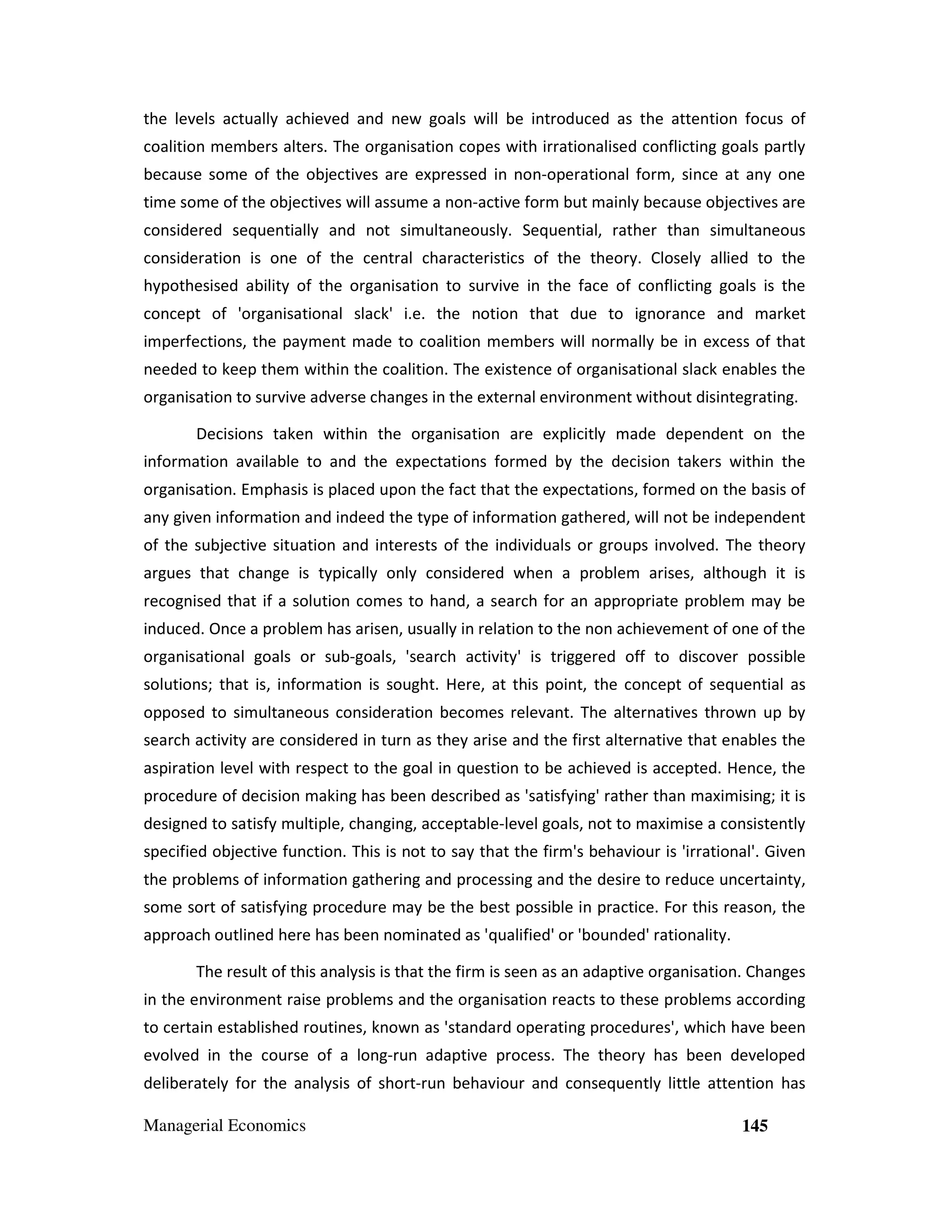 the levels actually achieved and new goals will be introduced as the attention focus of
coalition members alters. The organisation copes with irrationalised conflicting goals partly
because some of the objectives are expressed in non-operational form, since at any one
time some of the objectives will assume a non-active form but mainly because objectives are
considered sequentially and not simultaneously. Sequential, rather than simultaneous
consideration is one of the central characteristics of the theory. Closely allied to the
hypothesised ability of the organisation to survive in the face of conflicting goals is the
concept of 'organisational slack' i.e. the notion that due to ignorance and market
imperfections, the payment made to coalition members will normally be in excess of that
needed to keep them within the coalition. The existence of organisational slack enables the
organisation to survive adverse changes in the external environment without disintegrating.
Decisions taken within the organisation are explicitly made dependent on the
information available to and the expectations formed by the decision takers within the
organisation. Emphasis is placed upon the fact that the expectations, formed on the basis of
any given information and indeed the type of information gathered, will not be independent
of the subjective situation and interests of the individuals or groups involved. The theory
argues that change is typically only considered when a problem arises, although it is
recognised that if a solution comes to hand, a search for an appropriate problem may be
induced. Once a problem has arisen, usually in relation to the non achievement of one of the
organisational goals or sub-goals, 'search activity' is triggered off to discover possible
solutions; that is, information is sought. Here, at this point, the concept of sequential as
opposed to simultaneous consideration becomes relevant. The alternatives thrown up by
search activity are considered in turn as they arise and the first alternative that enables the
aspiration level with respect to the goal in question to be achieved is accepted. Hence, the
procedure of decision making has been described as 'satisfying' rather than maximising; it is
designed to satisfy multiple, changing, acceptable-level goals, not to maximise a consistently
specified objective function. This is not to say that the firm's behaviour is 'irrational'. Given
the problems of information gathering and processing and the desire to reduce uncertainty,
some sort of satisfying procedure may be the best possible in practice. For this reason, the
approach outlined here has been nominated as 'qualified' or 'bounded' rationality.
The result of this analysis is that the firm is seen as an adaptive organisation. Changes
in the environment raise problems and the organisation reacts to these problems according
to certain established routines, known as 'standard operating procedures', which have been
evolved in the course of a long-run adaptive process. The theory has been developed
deliberately for the analysis of short-run behaviour and consequently little attention has
Managerial Economics

145

 