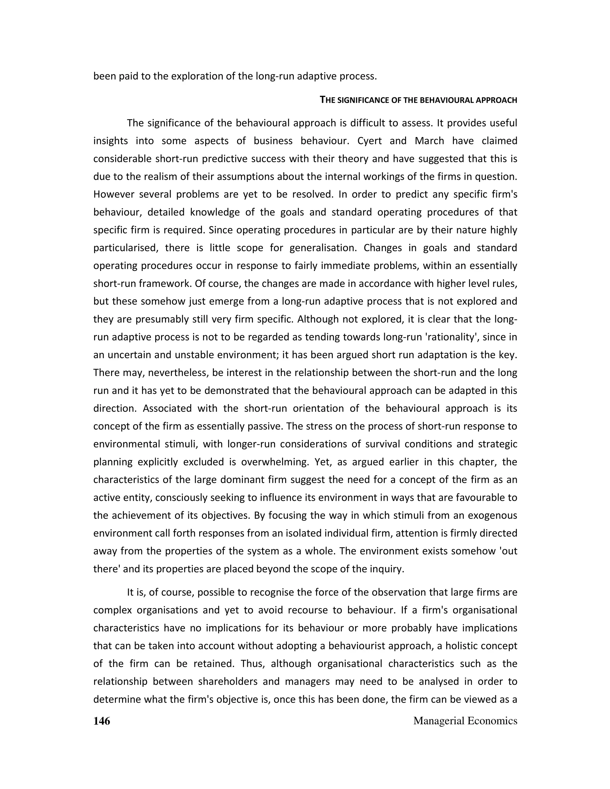 been paid to the exploration of the long-run adaptive process.
THE SIGNIFICANCE OF THE BEHAVIOURAL APPROACH
The significance of the behavioural approach is difficult to assess. It provides useful
insights into some aspects of business behaviour. Cyert and March have claimed
considerable short-run predictive success with their theory and have suggested that this is
due to the realism of their assumptions about the internal workings of the firms in question.
However several problems are yet to be resolved. In order to predict any specific firm's
behaviour, detailed knowledge of the goals and standard operating procedures of that
specific firm is required. Since operating procedures in particular are by their nature highly
particularised, there is little scope for generalisation. Changes in goals and standard
operating procedures occur in response to fairly immediate problems, within an essentially
short-run framework. Of course, the changes are made in accordance with higher level rules,
but these somehow just emerge from a long-run adaptive process that is not explored and
they are presumably still very firm specific. Although not explored, it is clear that the longrun adaptive process is not to be regarded as tending towards long-run 'rationality', since in
an uncertain and unstable environment; it has been argued short run adaptation is the key.
There may, nevertheless, be interest in the relationship between the short-run and the long
run and it has yet to be demonstrated that the behavioural approach can be adapted in this
direction. Associated with the short-run orientation of the behavioural approach is its
concept of the firm as essentially passive. The stress on the process of short-run response to
environmental stimuli, with longer-run considerations of survival conditions and strategic
planning explicitly excluded is overwhelming. Yet, as argued earlier in this chapter, the
characteristics of the large dominant firm suggest the need for a concept of the firm as an
active entity, consciously seeking to influence its environment in ways that are favourable to
the achievement of its objectives. By focusing the way in which stimuli from an exogenous
environment call forth responses from an isolated individual firm, attention is firmly directed
away from the properties of the system as a whole. The environment exists somehow 'out
there' and its properties are placed beyond the scope of the inquiry.
It is, of course, possible to recognise the force of the observation that large firms are
complex organisations and yet to avoid recourse to behaviour. If a firm's organisational
characteristics have no implications for its behaviour or more probably have implications
that can be taken into account without adopting a behaviourist approach, a holistic concept
of the firm can be retained. Thus, although organisational characteristics such as the
relationship between shareholders and managers may need to be analysed in order to
determine what the firm's objective is, once this has been done, the firm can be viewed as a
146

Managerial Economics

 