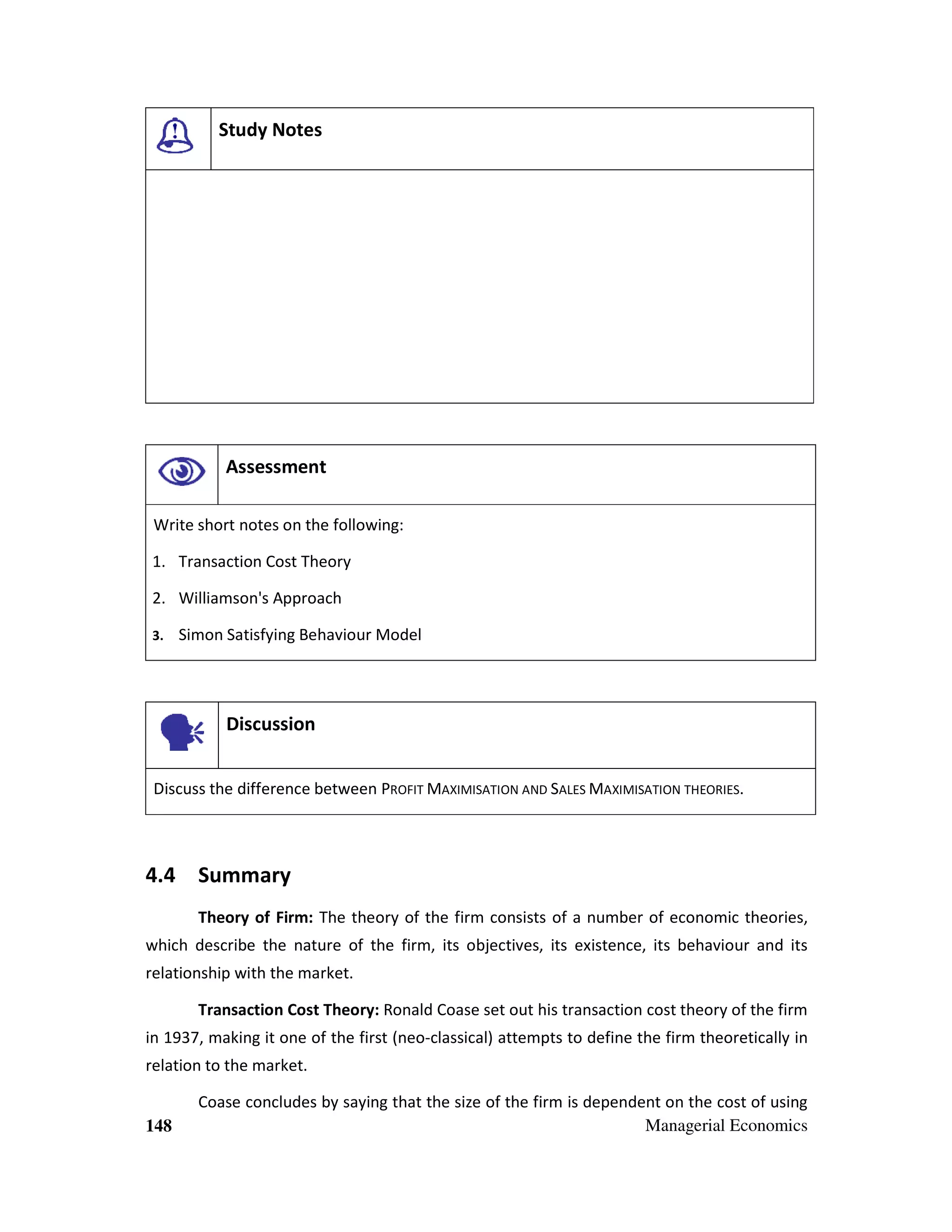 Study Notes

Assessment
Write short notes on the following:
1. Transaction Cost Theory
2. Williamson's Approach
3.

Simon Satisfying Behaviour Model

Discussion
Discuss the difference between PROFIT MAXIMISATION AND SALES MAXIMISATION THEORIES.

4.4 Summary
Theory of Firm: The theory of the firm consists of a number of economic theories,
which describe the nature of the firm, its objectives, its existence, its behaviour and its
relationship with the market.
Transaction Cost Theory: Ronald Coase set out his transaction cost theory of the firm
in 1937, making it one of the first (neo-classical) attempts to define the firm theoretically in
relation to the market.

148

Coase concludes by saying that the size of the firm is dependent on the cost of using
Managerial Economics

 