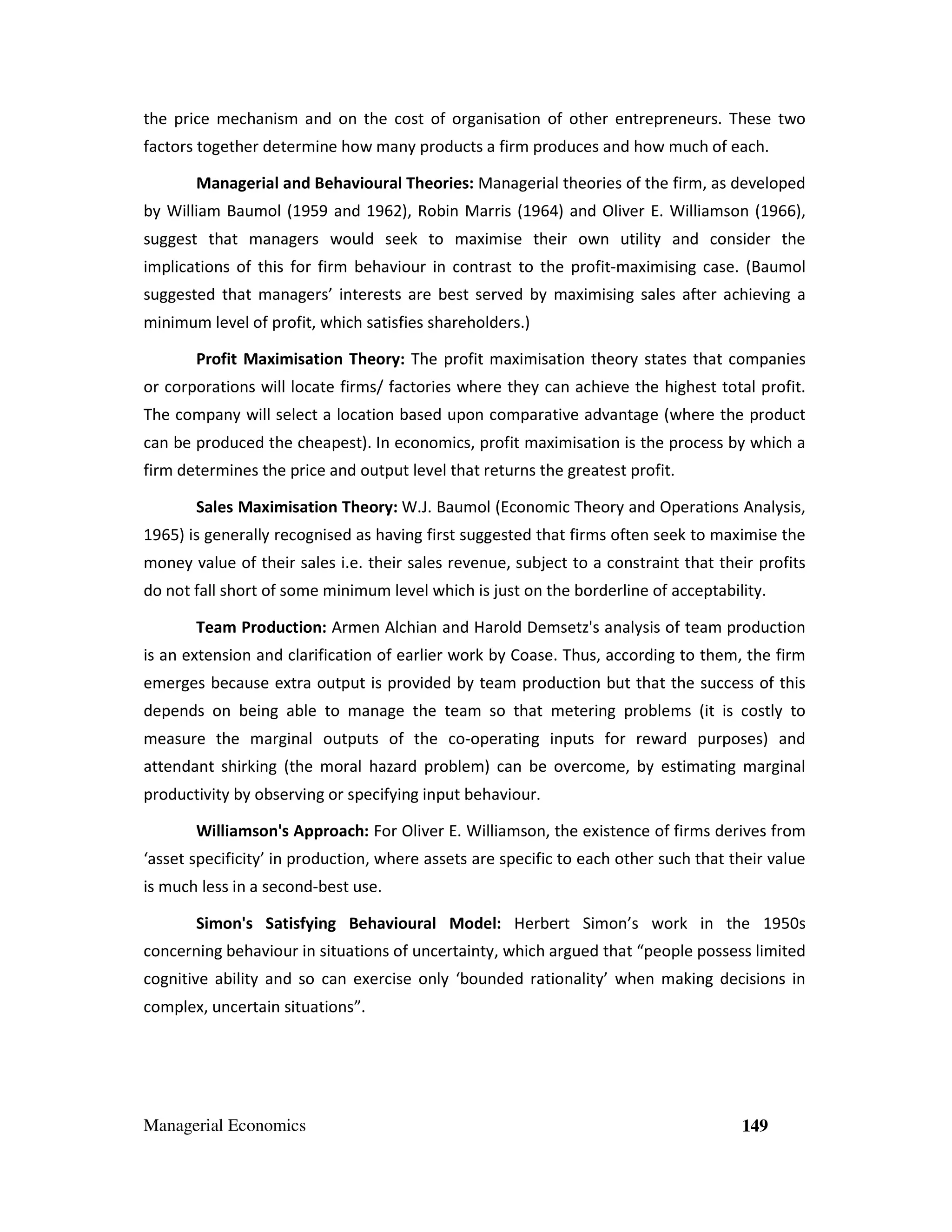 the price mechanism and on the cost of organisation of other entrepreneurs. These two
factors together determine how many products a firm produces and how much of each.
Managerial and Behavioural Theories: Managerial theories of the firm, as developed
by William Baumol (1959 and 1962), Robin Marris (1964) and Oliver E. Williamson (1966),
suggest that managers would seek to maximise their own utility and consider the
implications of this for firm behaviour in contrast to the profit-maximising case. (Baumol
suggested that managers’ interests are best served by maximising sales after achieving a
minimum level of profit, which satisfies shareholders.)
Profit Maximisation Theory: The profit maximisation theory states that companies
or corporations will locate firms/ factories where they can achieve the highest total profit.
The company will select a location based upon comparative advantage (where the product
can be produced the cheapest). In economics, profit maximisation is the process by which a
firm determines the price and output level that returns the greatest profit.
Sales Maximisation Theory: W.J. Baumol (Economic Theory and Operations Analysis,
1965) is generally recognised as having first suggested that firms often seek to maximise the
money value of their sales i.e. their sales revenue, subject to a constraint that their profits
do not fall short of some minimum level which is just on the borderline of acceptability.
Team Production: Armen Alchian and Harold Demsetz's analysis of team production
is an extension and clarification of earlier work by Coase. Thus, according to them, the firm
emerges because extra output is provided by team production but that the success of this
depends on being able to manage the team so that metering problems (it is costly to
measure the marginal outputs of the co-operating inputs for reward purposes) and
attendant shirking (the moral hazard problem) can be overcome, by estimating marginal
productivity by observing or specifying input behaviour.
Williamson's Approach: For Oliver E. Williamson, the existence of firms derives from
‘asset specificity’ in production, where assets are specific to each other such that their value
is much less in a second-best use.
Simon's Satisfying Behavioural Model: Herbert Simon’s work in the 1950s
concerning behaviour in situations of uncertainty, which argued that “people possess limited
cognitive ability and so can exercise only ‘bounded rationality’ when making decisions in
complex, uncertain situations”.

Managerial Economics

149

 