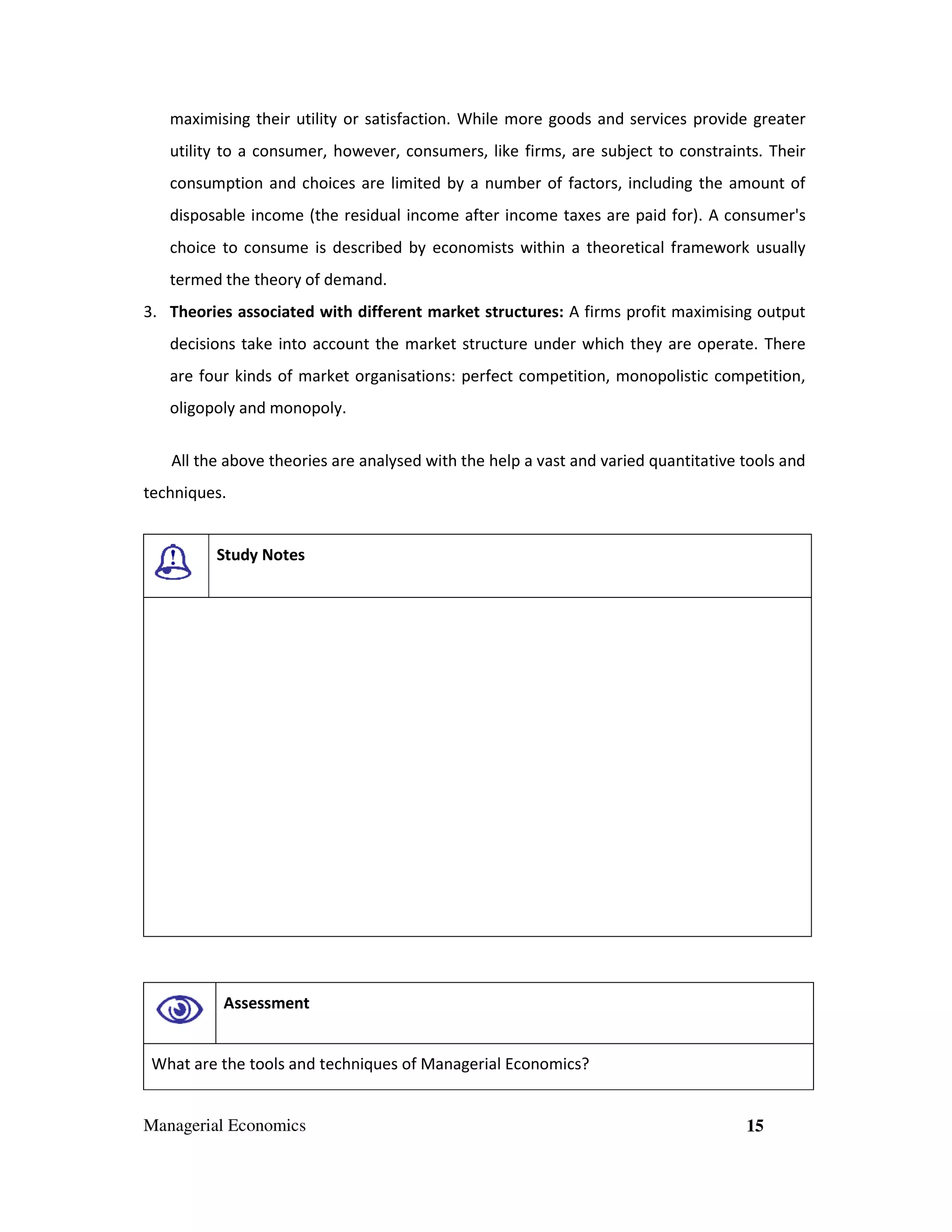 maximising their utility or satisfaction. While more goods and services provide greater
utility to a consumer, however, consumers, like firms, are subject to constraints. Their
consumption and choices are limited by a number of factors, including the amount of
disposable income (the residual income after income taxes are paid for). A consumer's
choice to consume is described by economists within a theoretical framework usually
termed the theory of demand.
3. Theories associated with different market structures: A firms profit maximising output
decisions take into account the market structure under which they are operate. There
are four kinds of market organisations: perfect competition, monopolistic competition,
oligopoly and monopoly.
All the above theories are analysed with the help a vast and varied quantitative tools and
techniques.

Study Notes

Assessment

What are the tools and techniques of Managerial Economics?

Managerial Economics

15

 